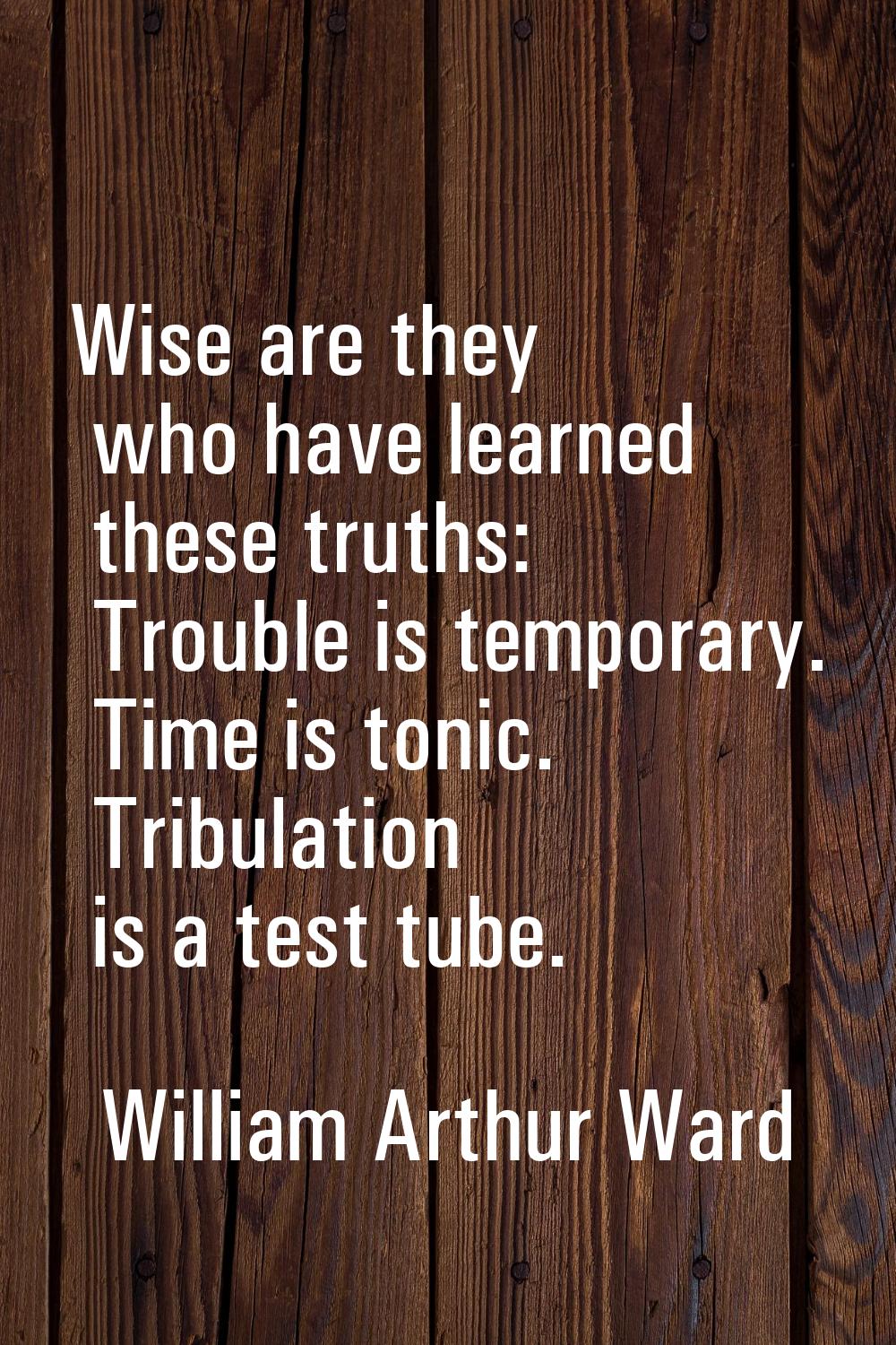 Wise are they who have learned these truths: Trouble is temporary. Time is tonic. Tribulation is a 