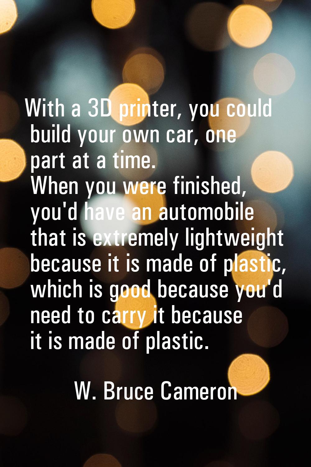 With a 3D printer, you could build your own car, one part at a time. When you were finished, you'd 