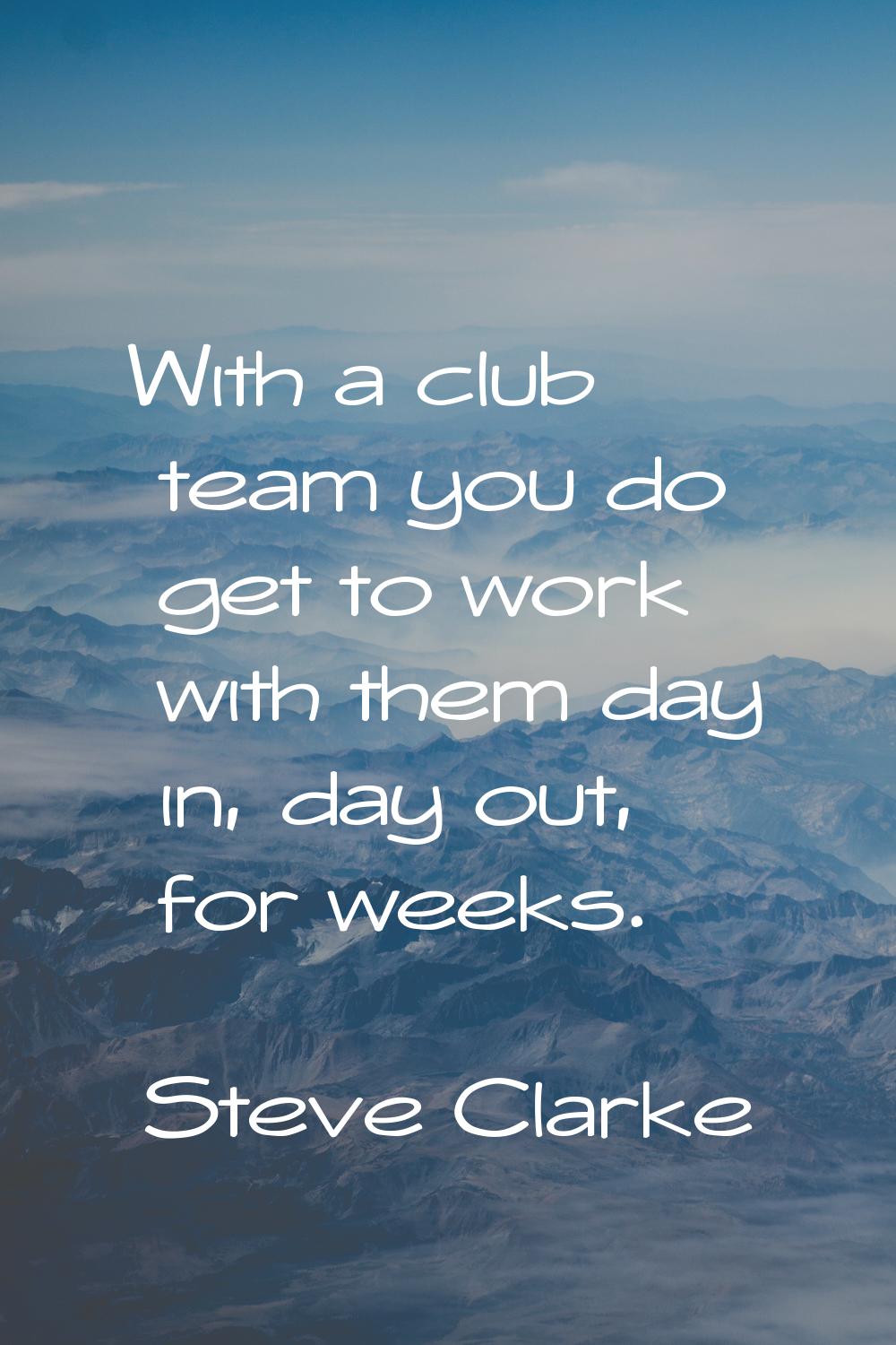 With a club team you do get to work with them day in, day out, for weeks.
