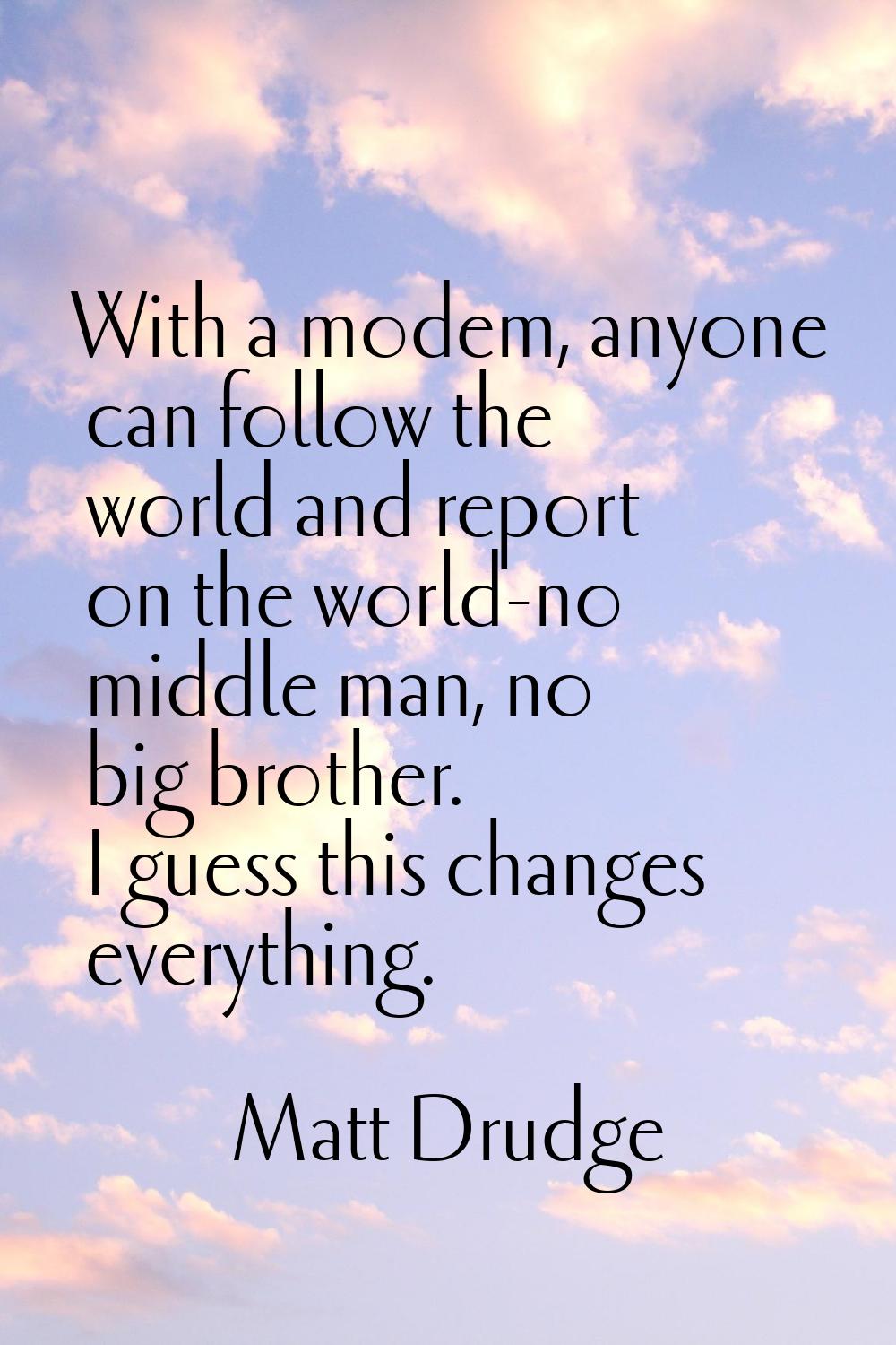 With a modem, anyone can follow the world and report on the world-no middle man, no big brother. I 
