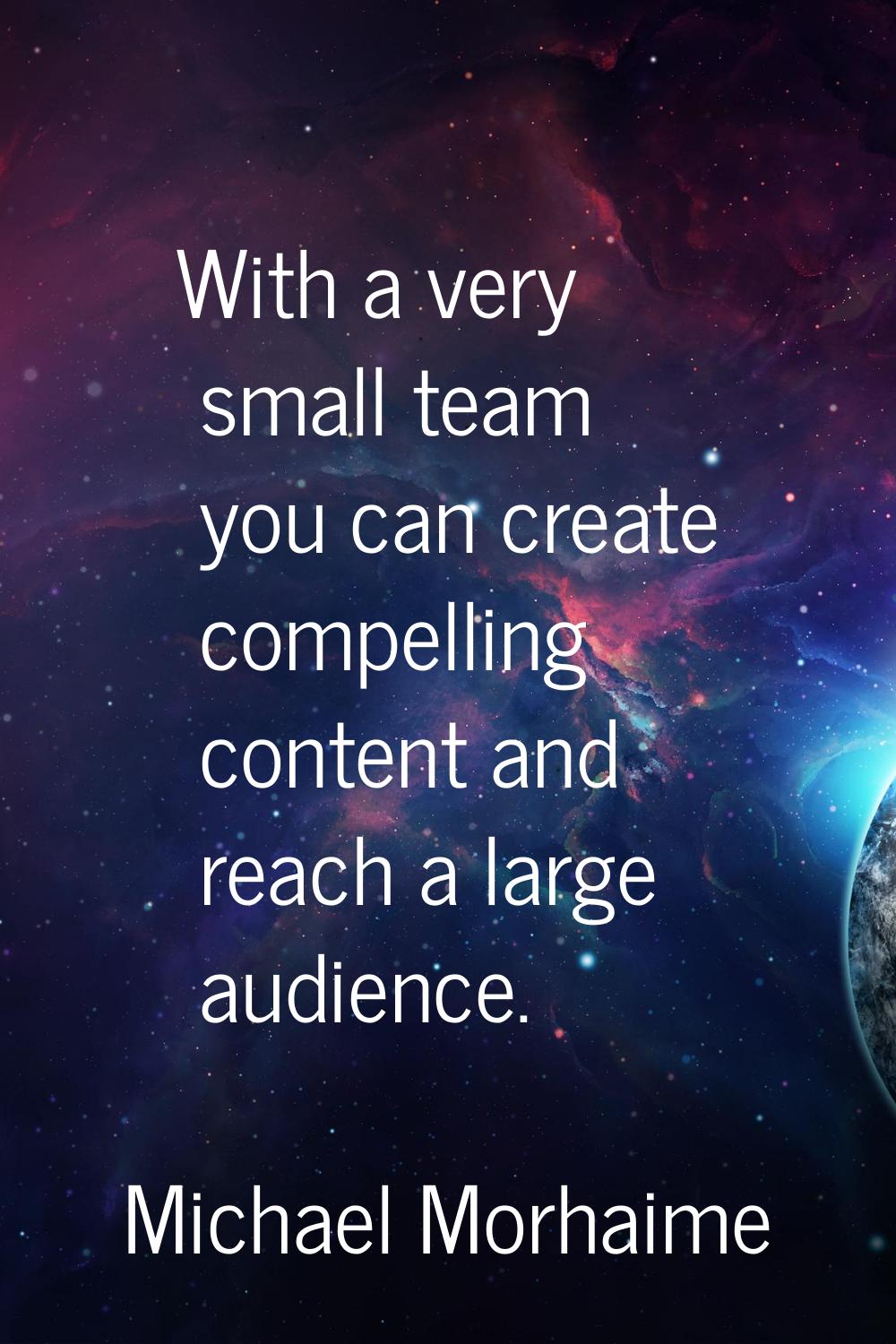 With a very small team you can create compelling content and reach a large audience.