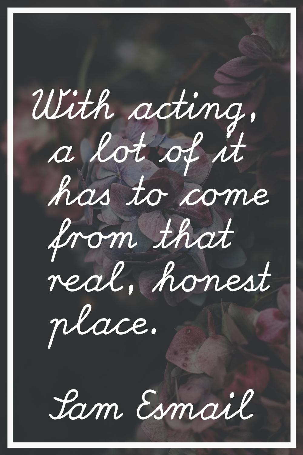 With acting, a lot of it has to come from that real, honest place.