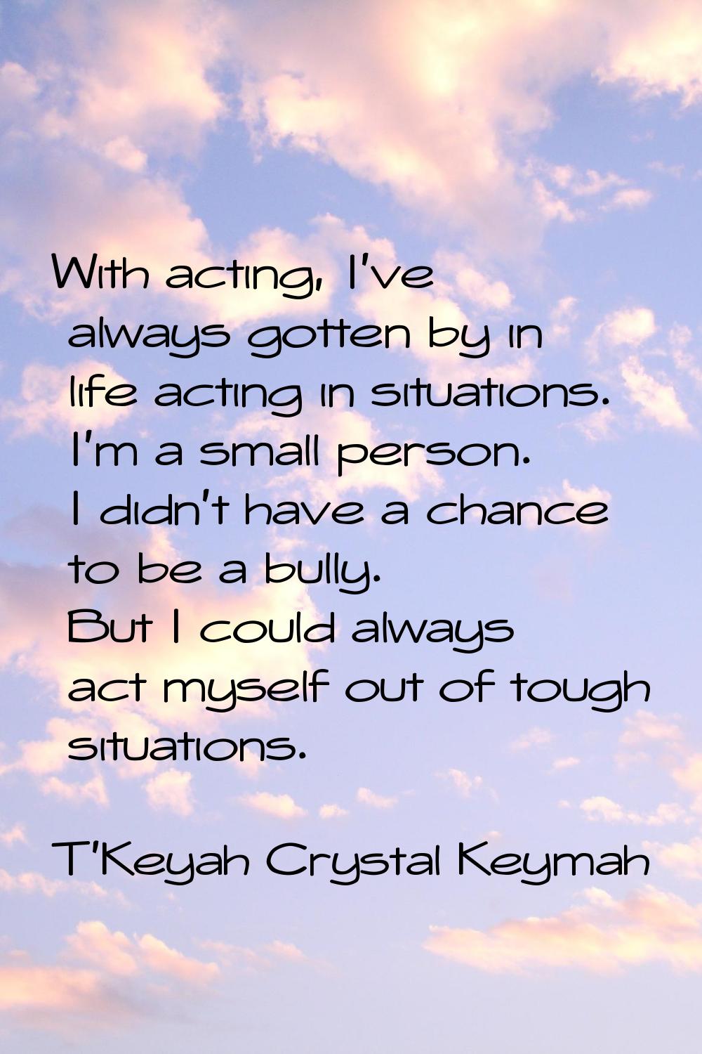 With acting, I've always gotten by in life acting in situations. I'm a small person. I didn't have 