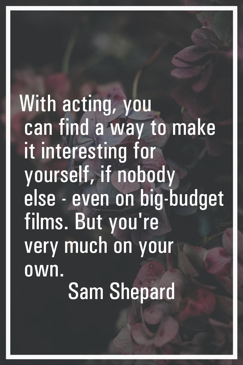 With acting, you can find a way to make it interesting for yourself, if nobody else - even on big-b