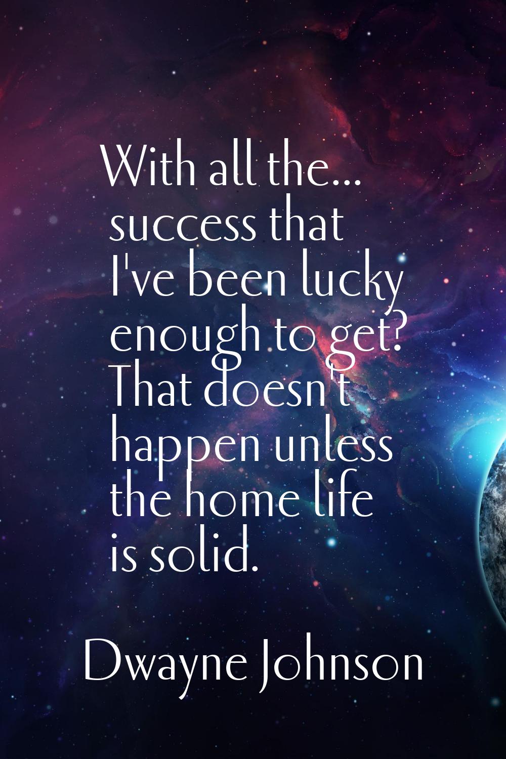 With all the... success that I've been lucky enough to get? That doesn't happen unless the home lif