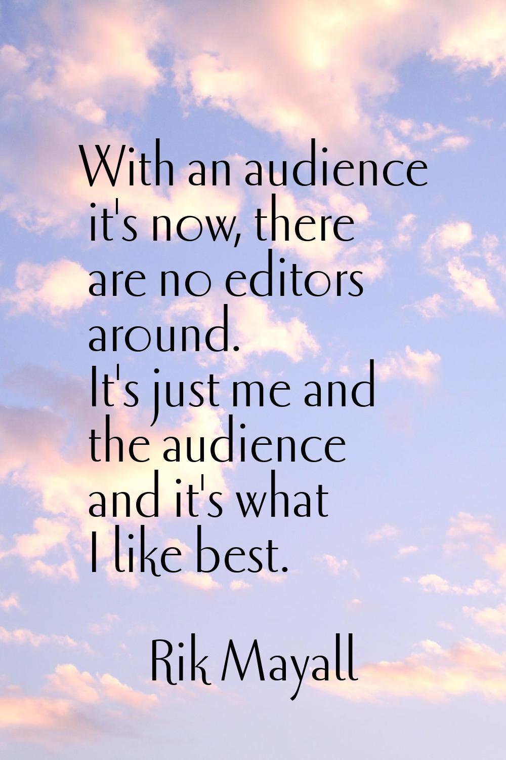 With an audience it's now, there are no editors around. It's just me and the audience and it's what