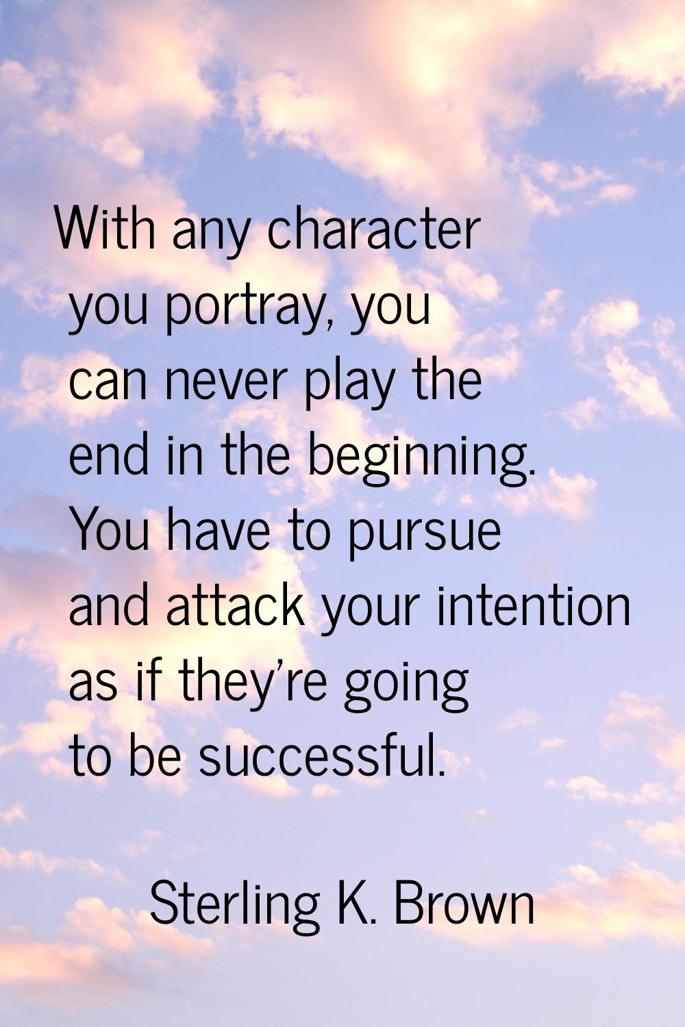 With any character you portray, you can never play the end in the beginning. You have to pursue and