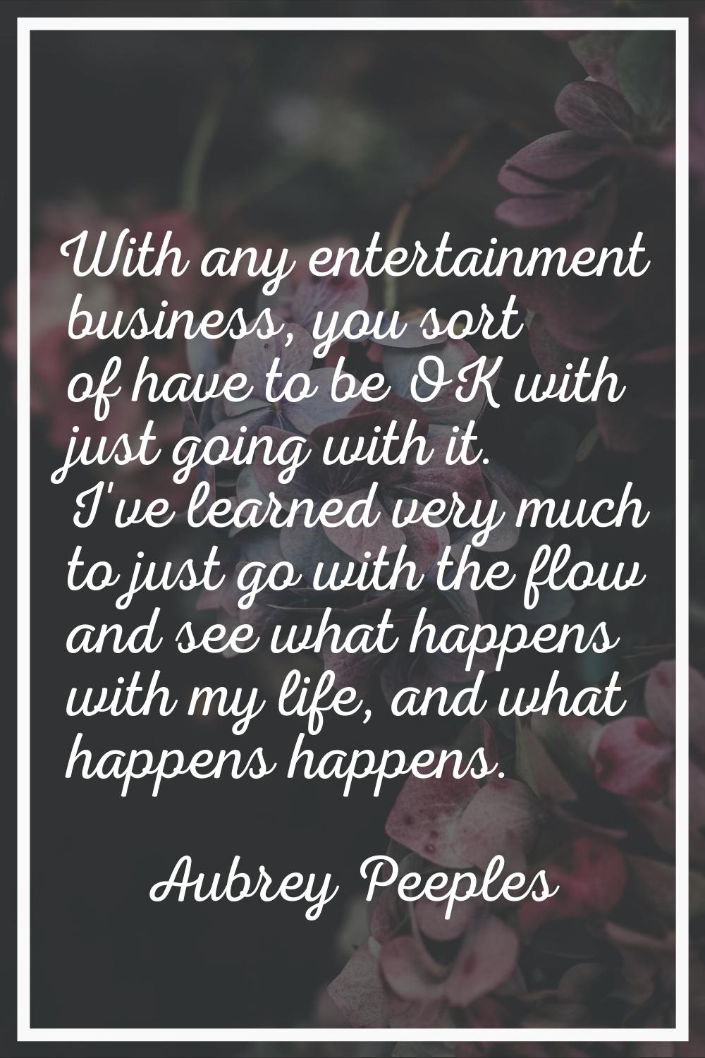 With any entertainment business, you sort of have to be OK with just going with it. I've learned ve