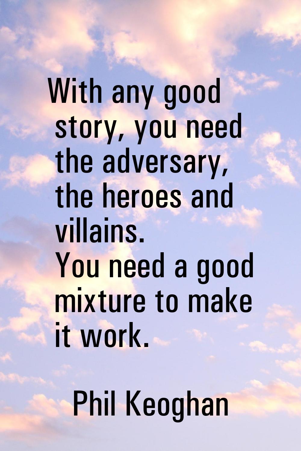 With any good story, you need the adversary, the heroes and villains. You need a good mixture to ma