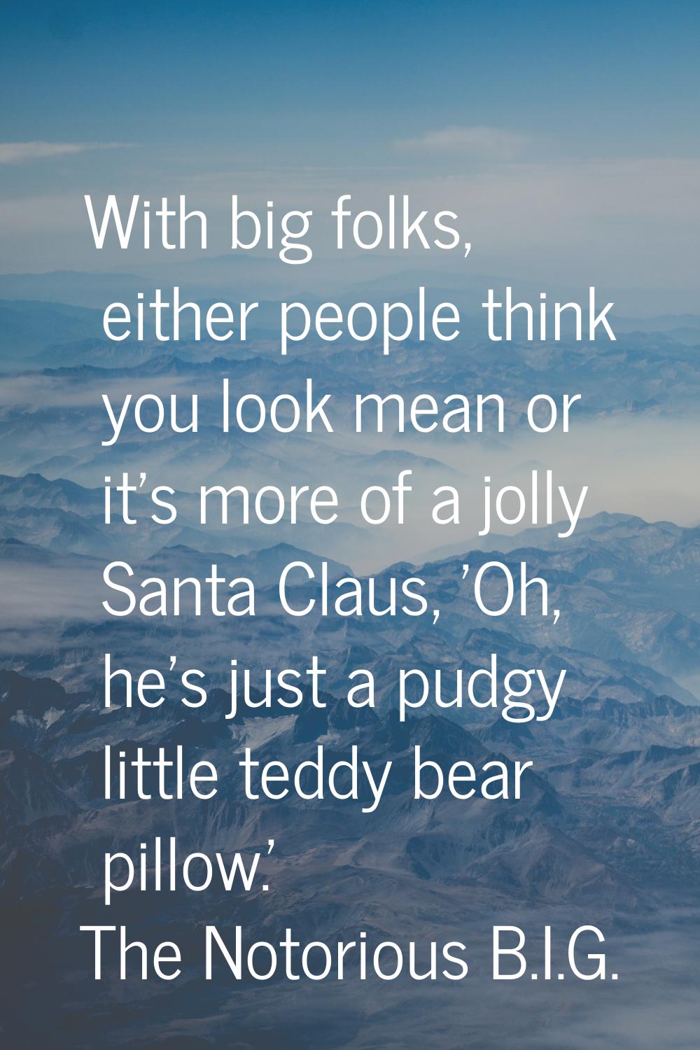 With big folks, either people think you look mean or it's more of a jolly Santa Claus, 'Oh, he's ju
