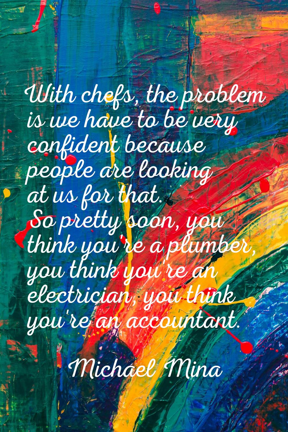 With chefs, the problem is we have to be very confident because people are looking at us for that. 