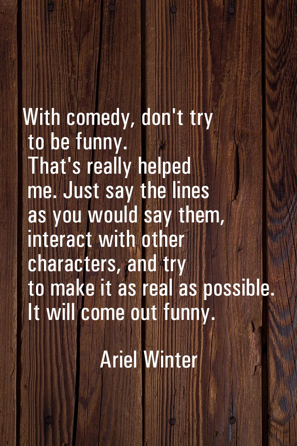 With comedy, don't try to be funny. That's really helped me. Just say the lines as you would say th
