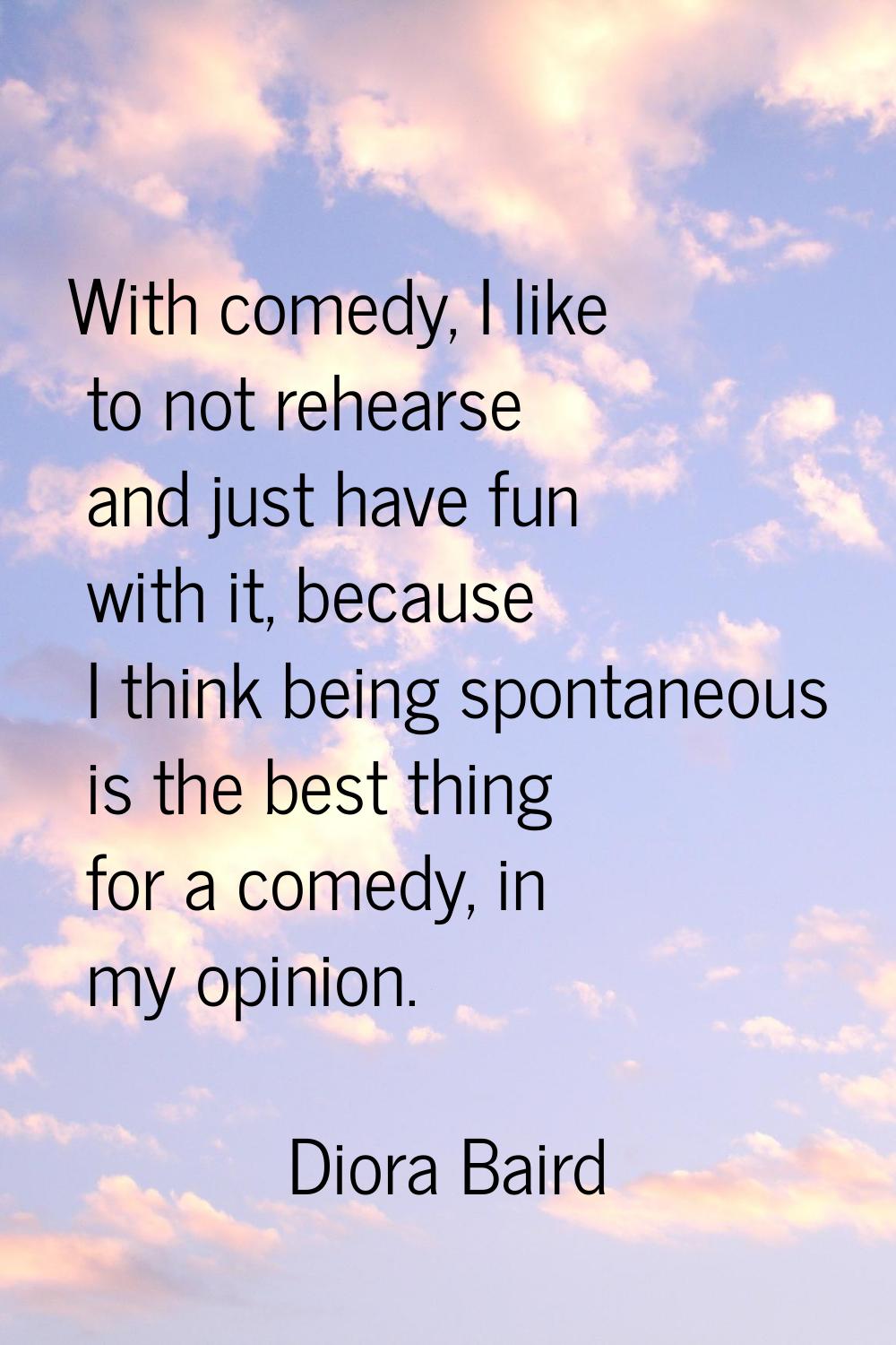 With comedy, I like to not rehearse and just have fun with it, because I think being spontaneous is