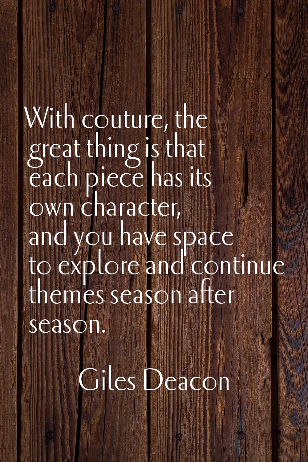 With couture, the great thing is that each piece has its own character, and you have space to explo