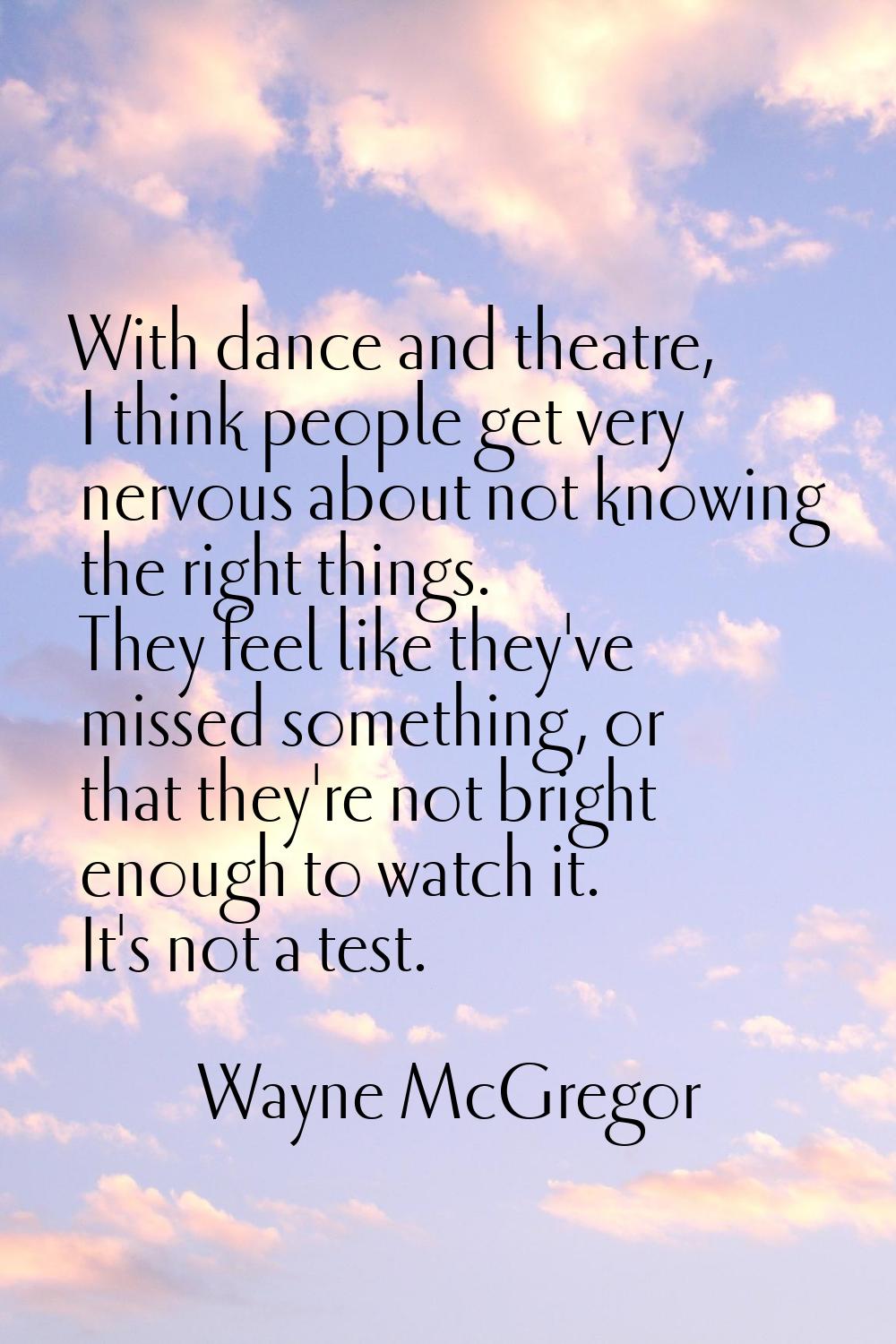 With dance and theatre, I think people get very nervous about not knowing the right things. They fe