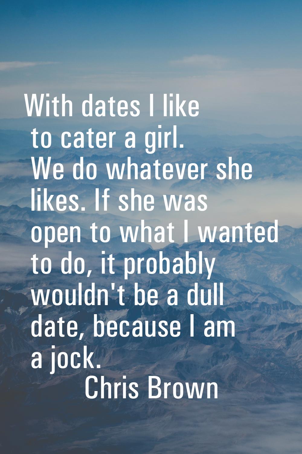 With dates I like to cater a girl. We do whatever she likes. If she was open to what I wanted to do