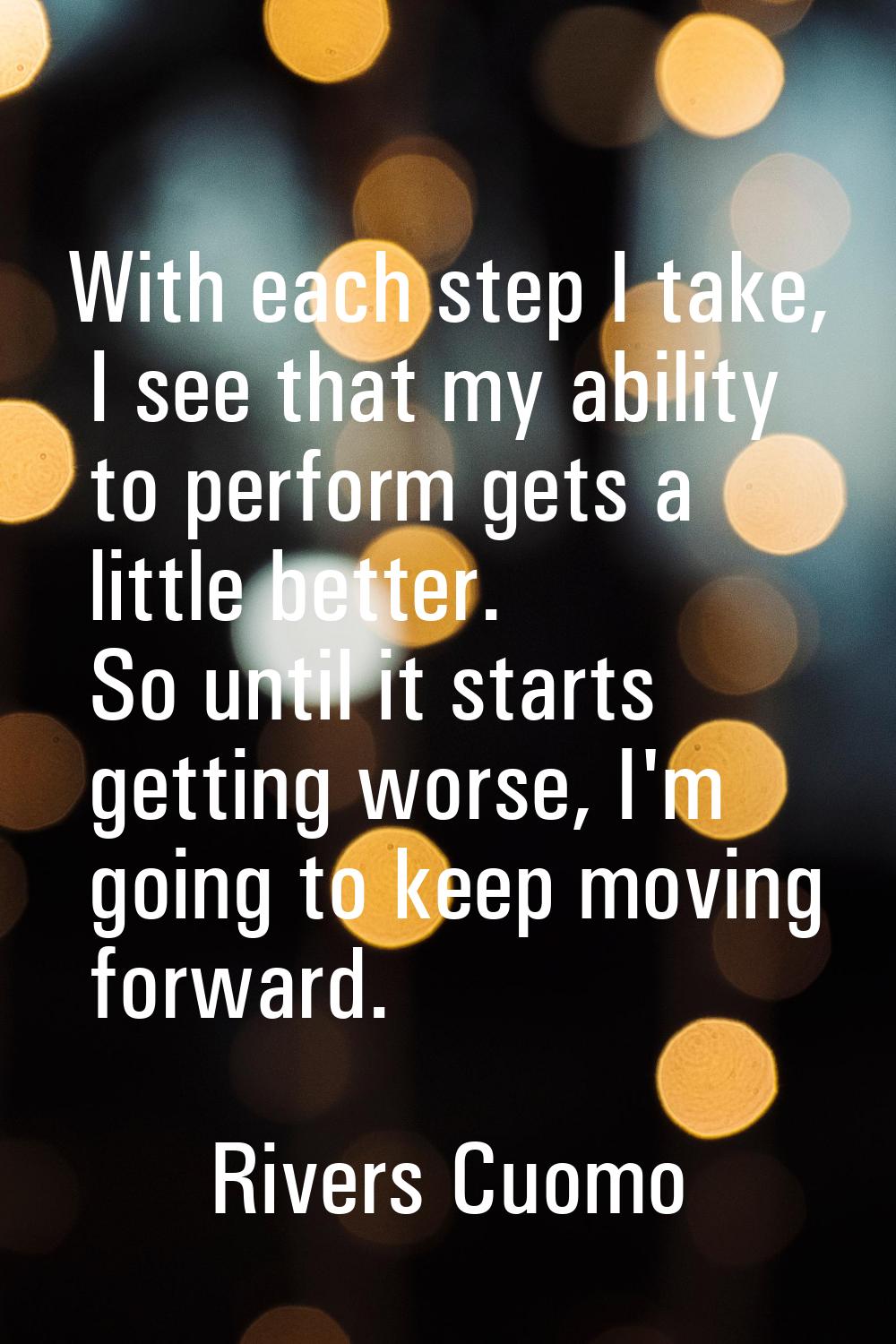 With each step I take, I see that my ability to perform gets a little better. So until it starts ge