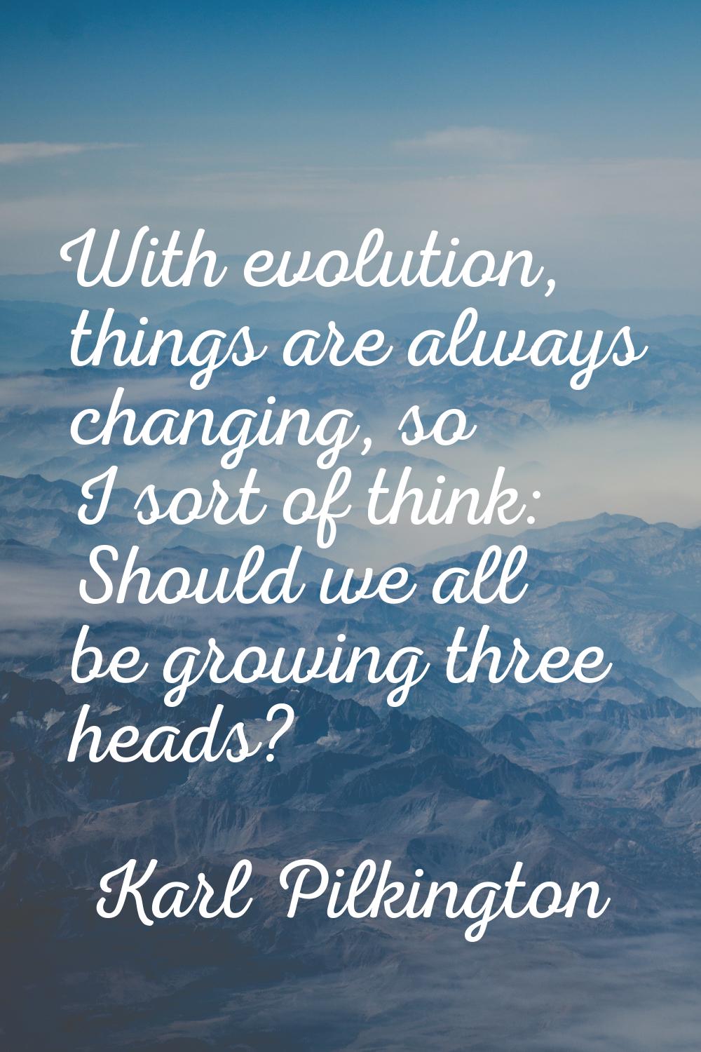 With evolution, things are always changing, so I sort of think: Should we all be growing three head