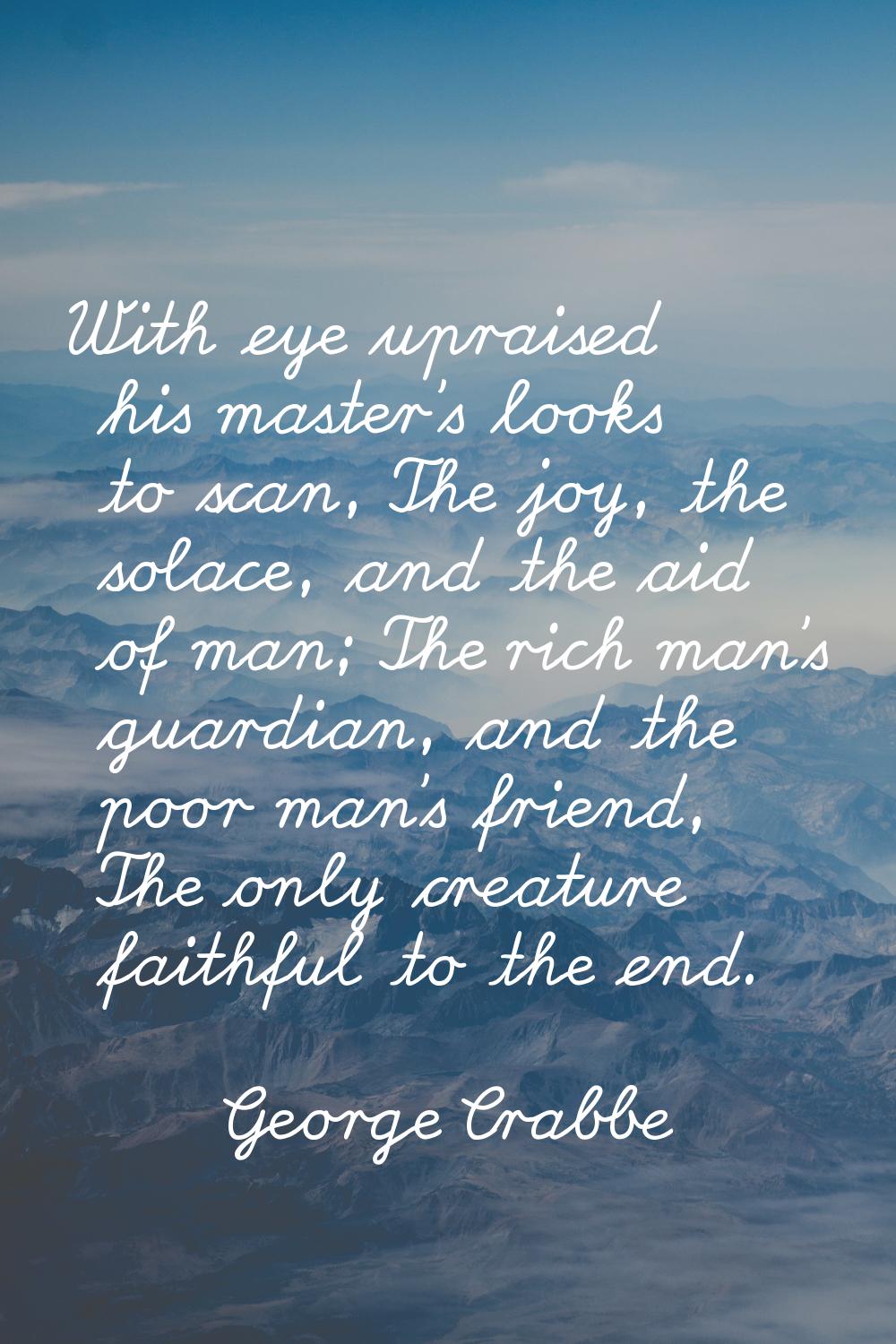 With eye upraised his master's looks to scan, The joy, the solace, and the aid of man; The rich man