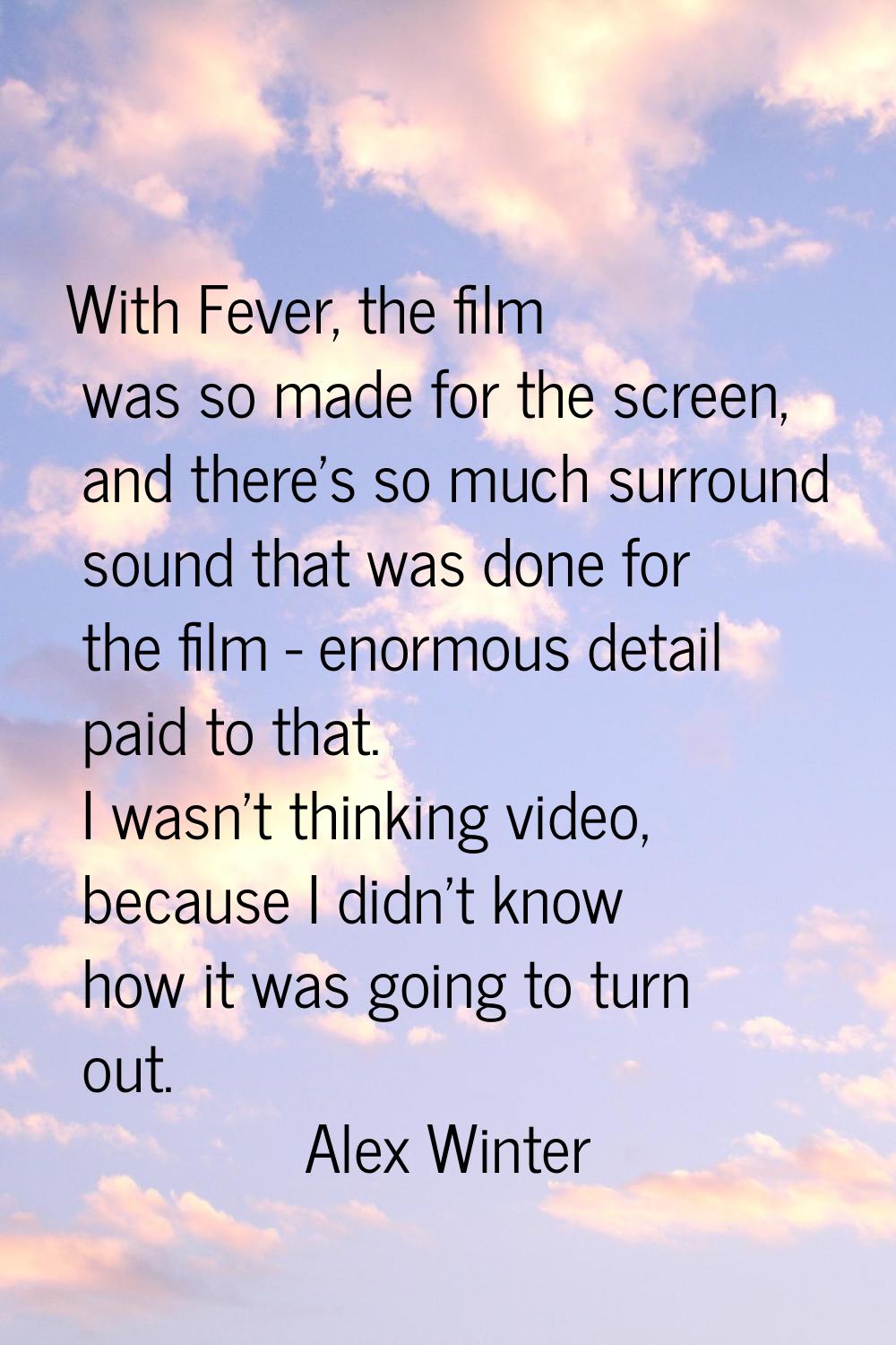 With Fever, the film was so made for the screen, and there's so much surround sound that was done f