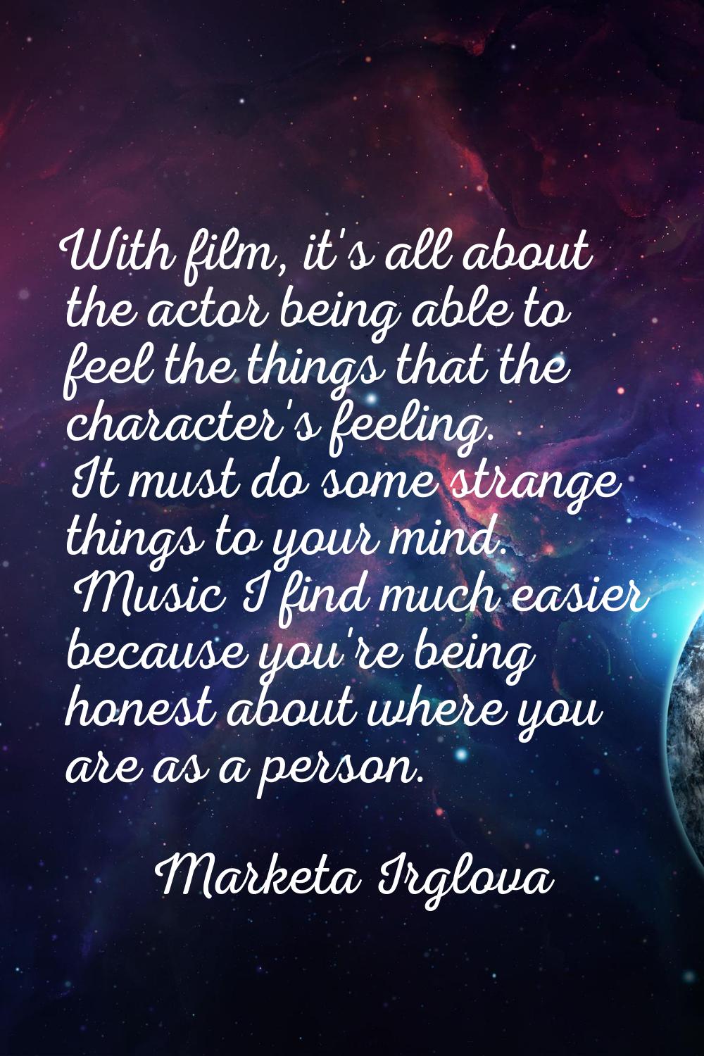With film, it's all about the actor being able to feel the things that the character's feeling. It 