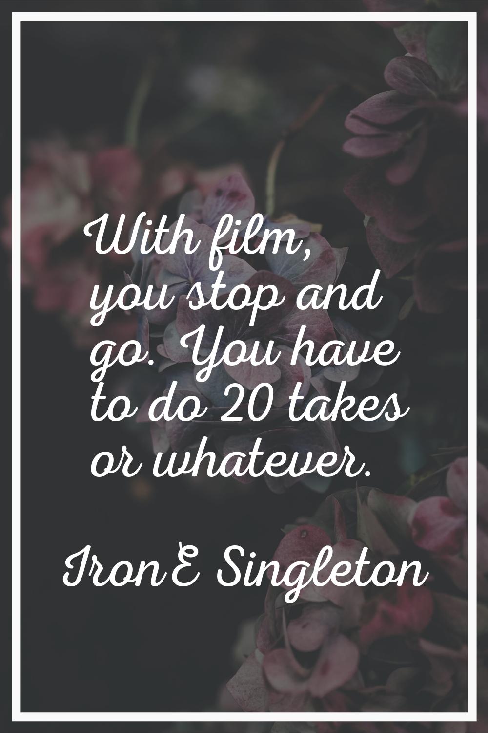 With film, you stop and go. You have to do 20 takes or whatever.