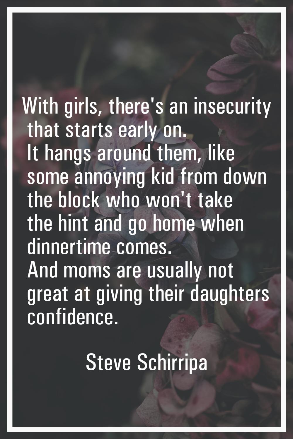 With girls, there's an insecurity that starts early on. It hangs around them, like some annoying ki