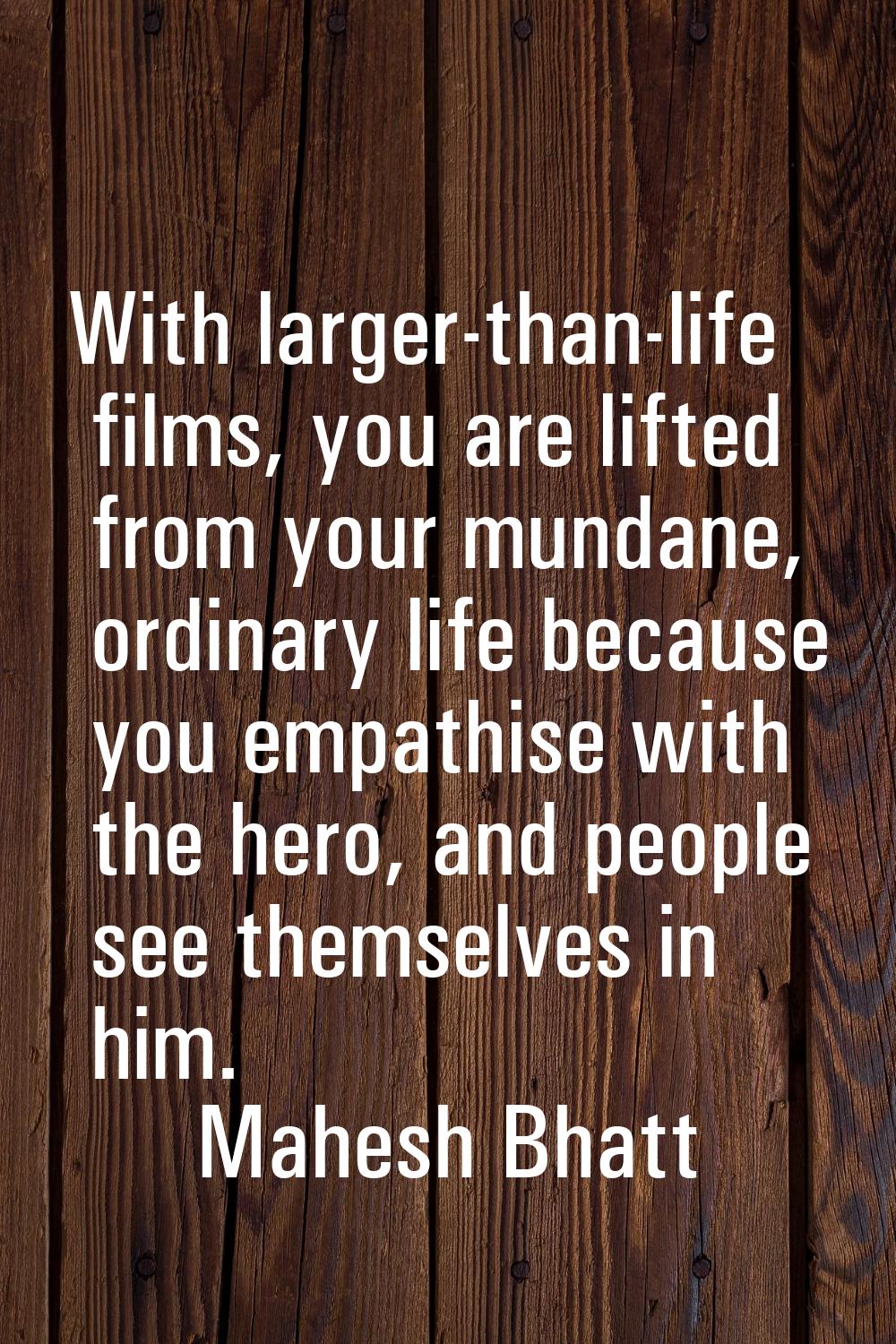 With larger-than-life films, you are lifted from your mundane, ordinary life because you empathise 