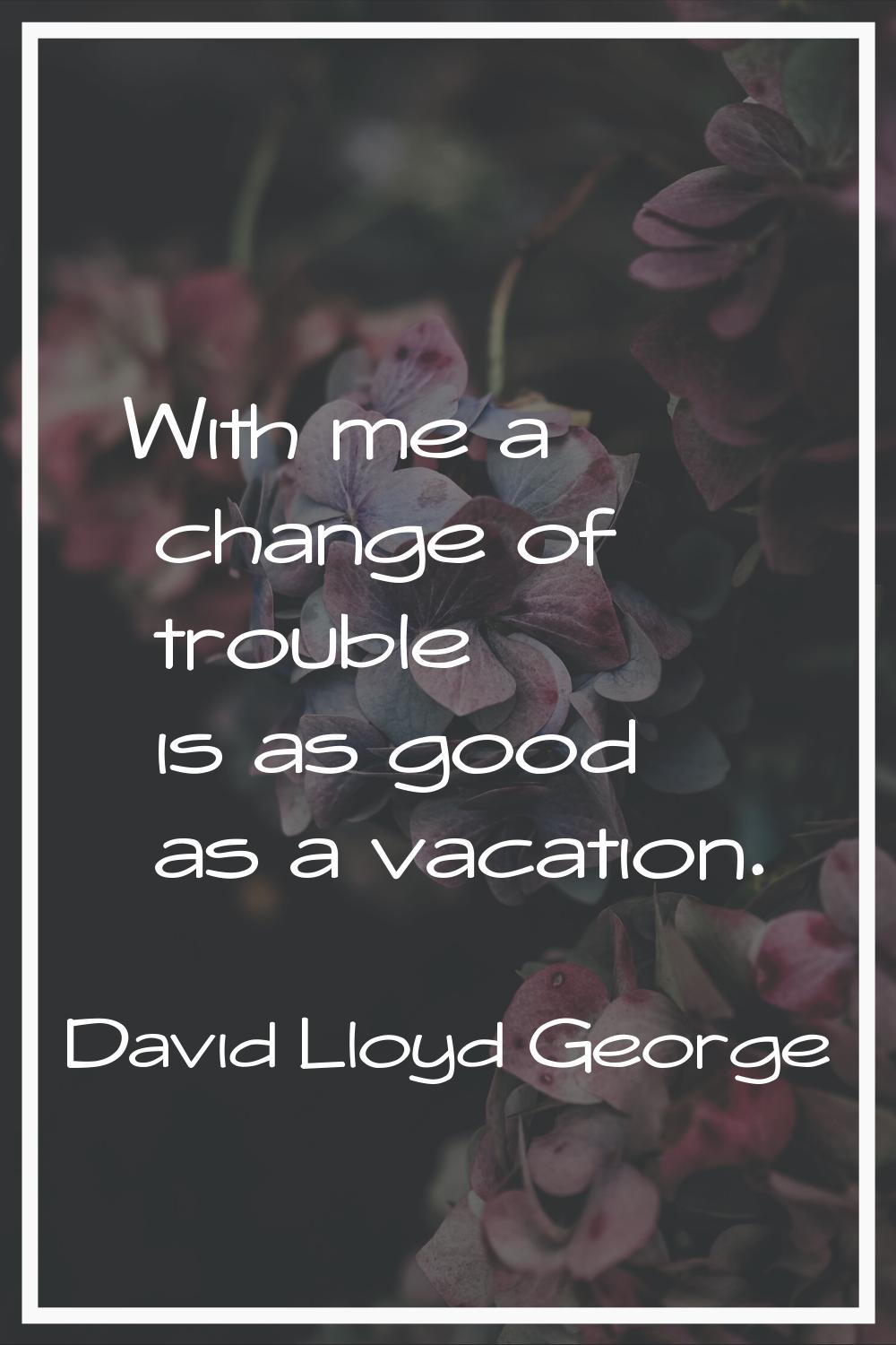 With me a change of trouble is as good as a vacation.