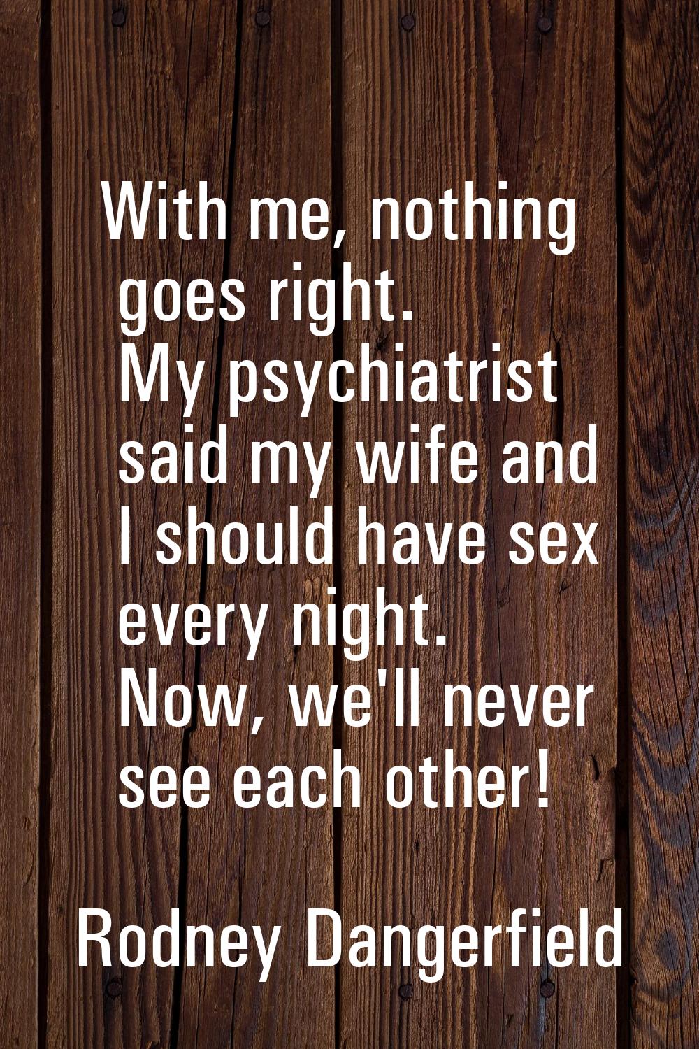 With me, nothing goes right. My psychiatrist said my wife and I should have sex every night. Now, w