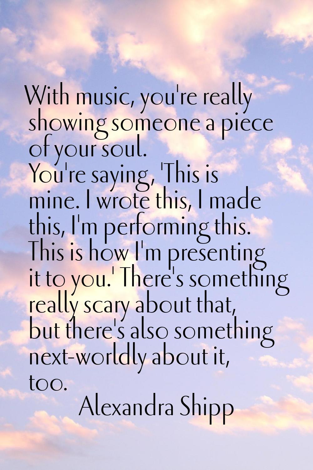 With music, you're really showing someone a piece of your soul. You're saying, 'This is mine. I wro