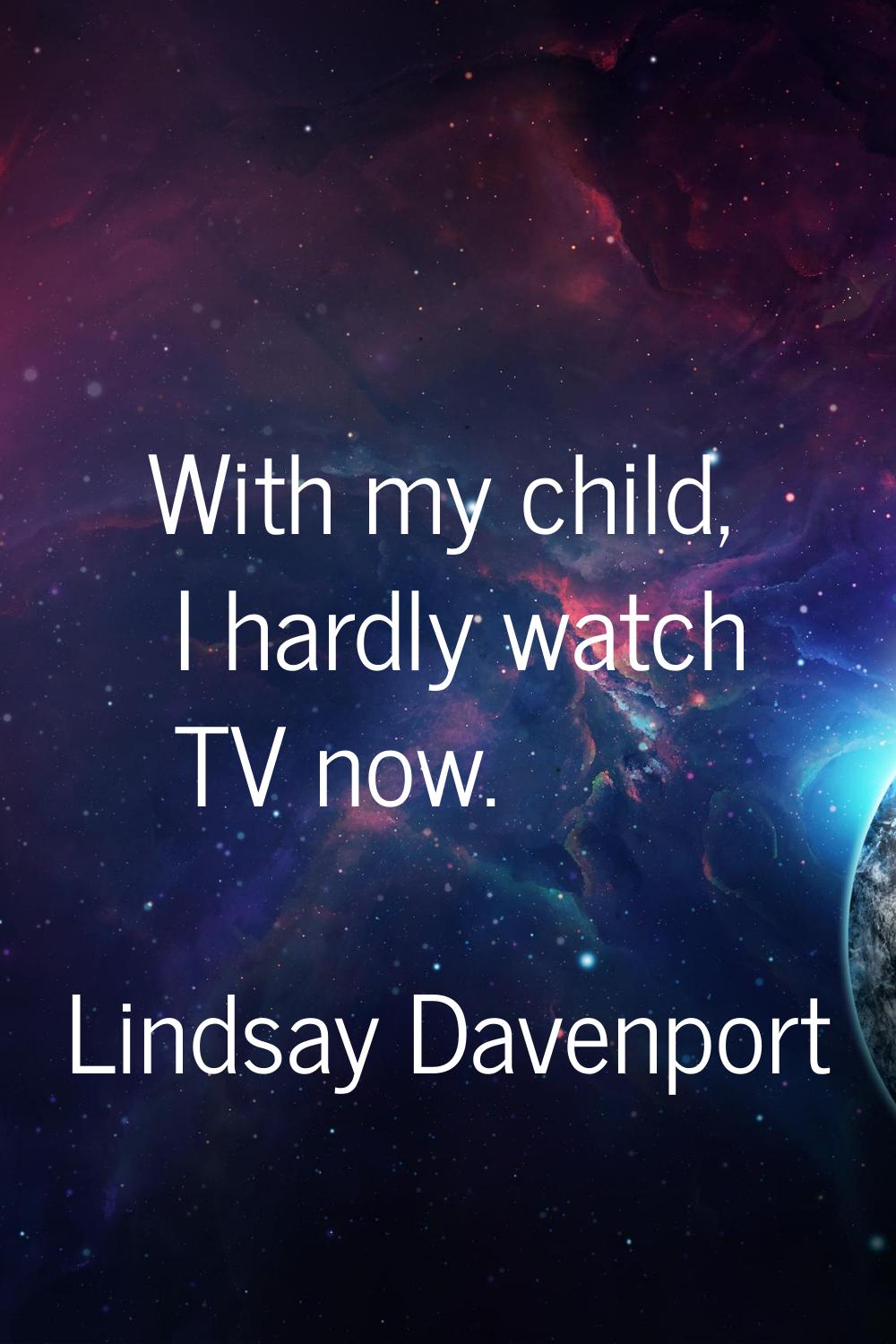 With my child, I hardly watch TV now.