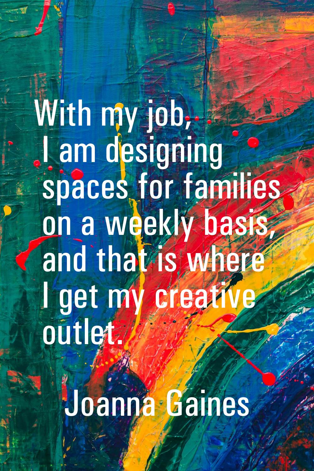 With my job, I am designing spaces for families on a weekly basis, and that is where I get my creat
