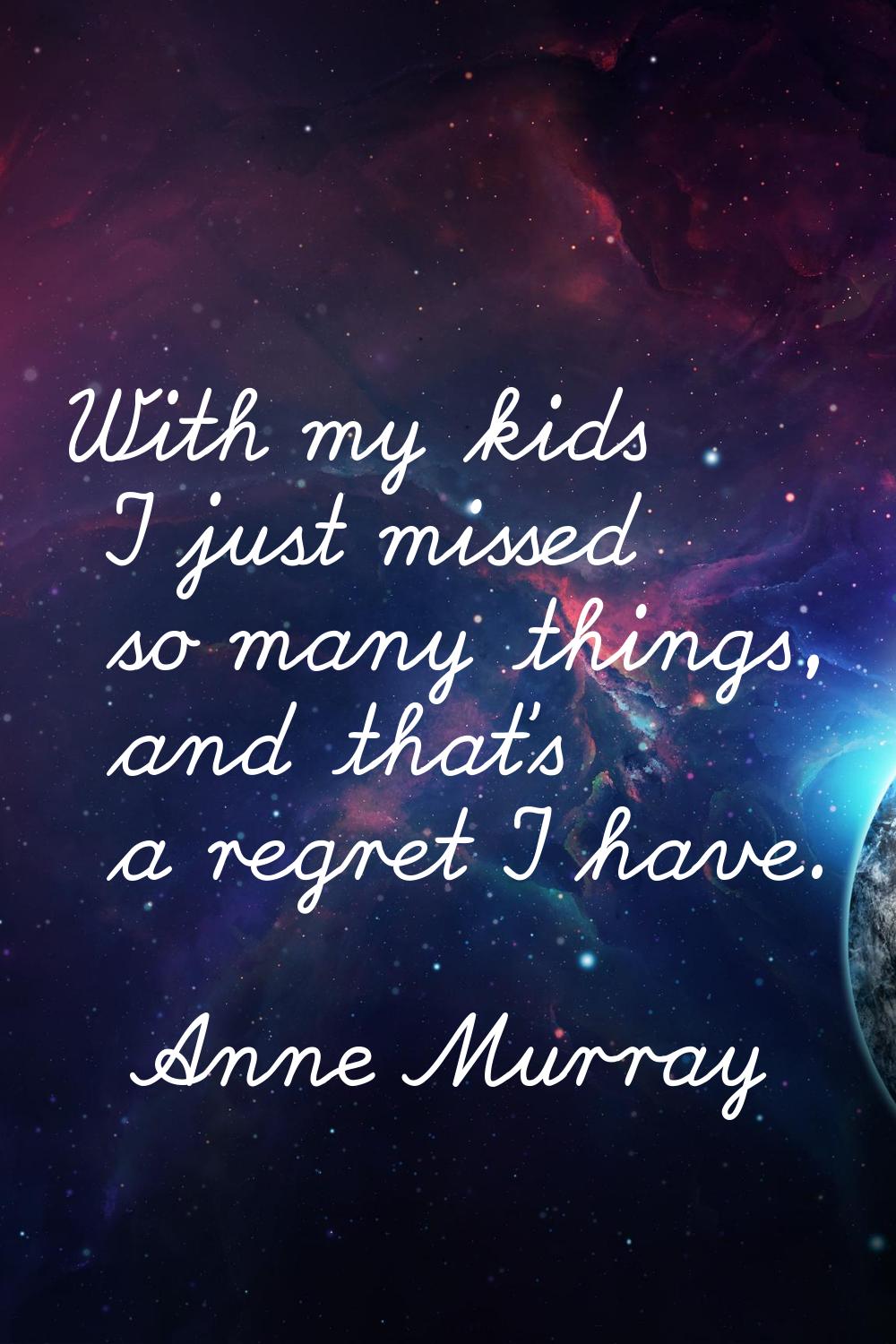 With my kids I just missed so many things, and that's a regret I have.
