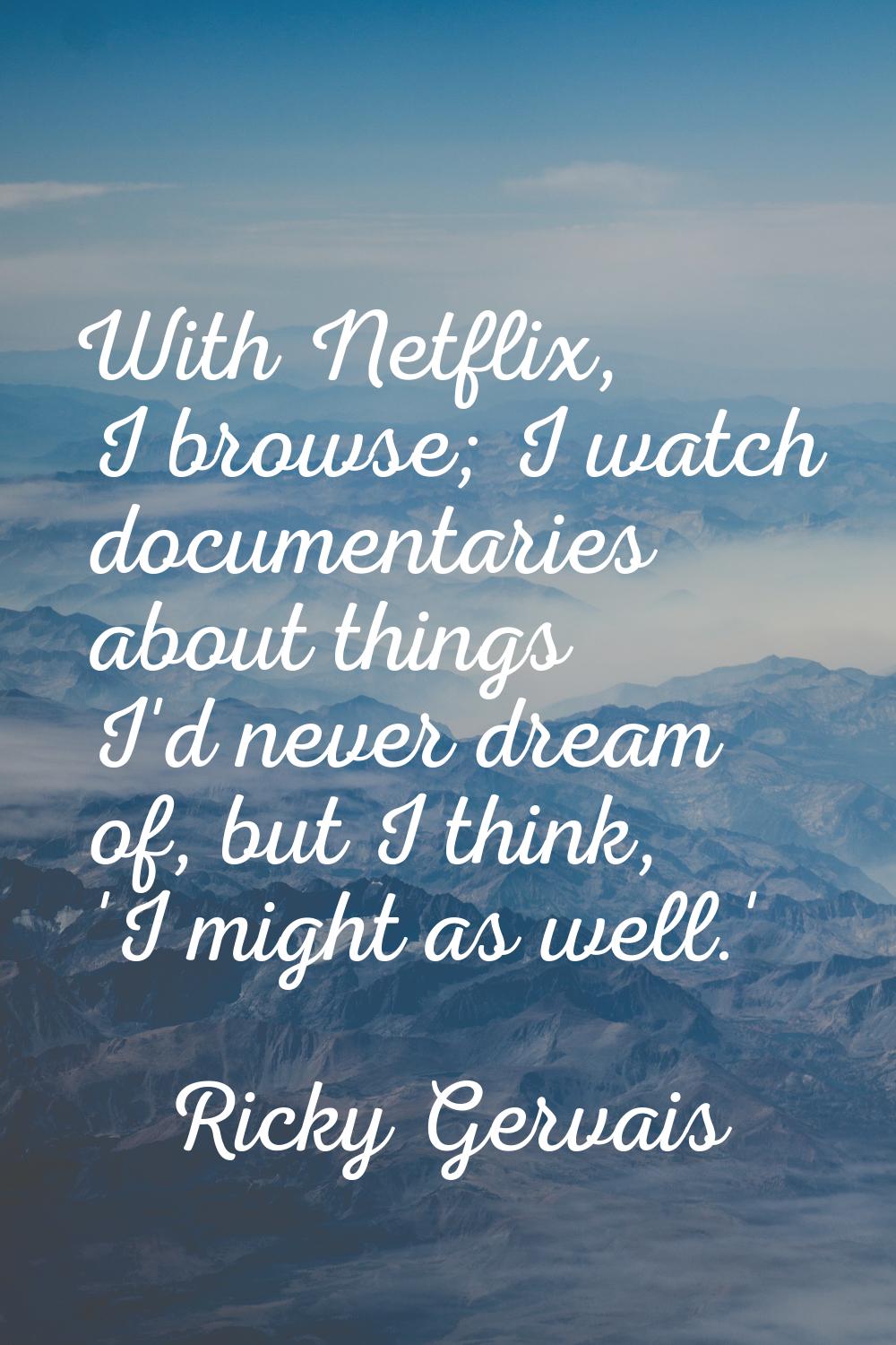 With Netflix, I browse; I watch documentaries about things I'd never dream of, but I think, 'I migh
