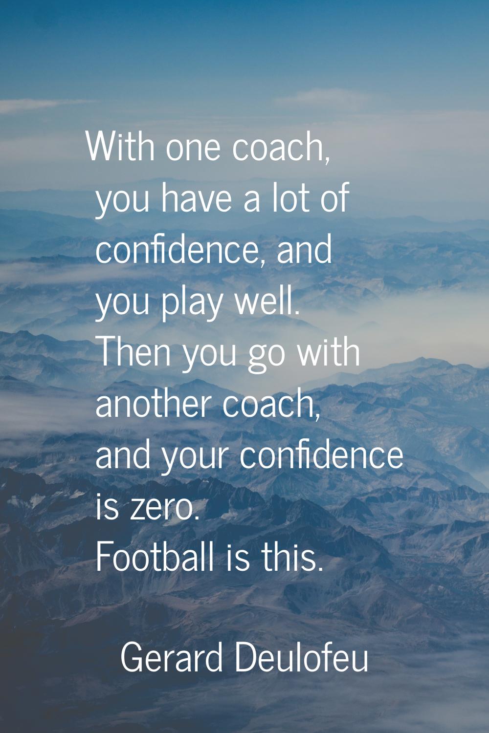 With one coach, you have a lot of confidence, and you play well. Then you go with another coach, an