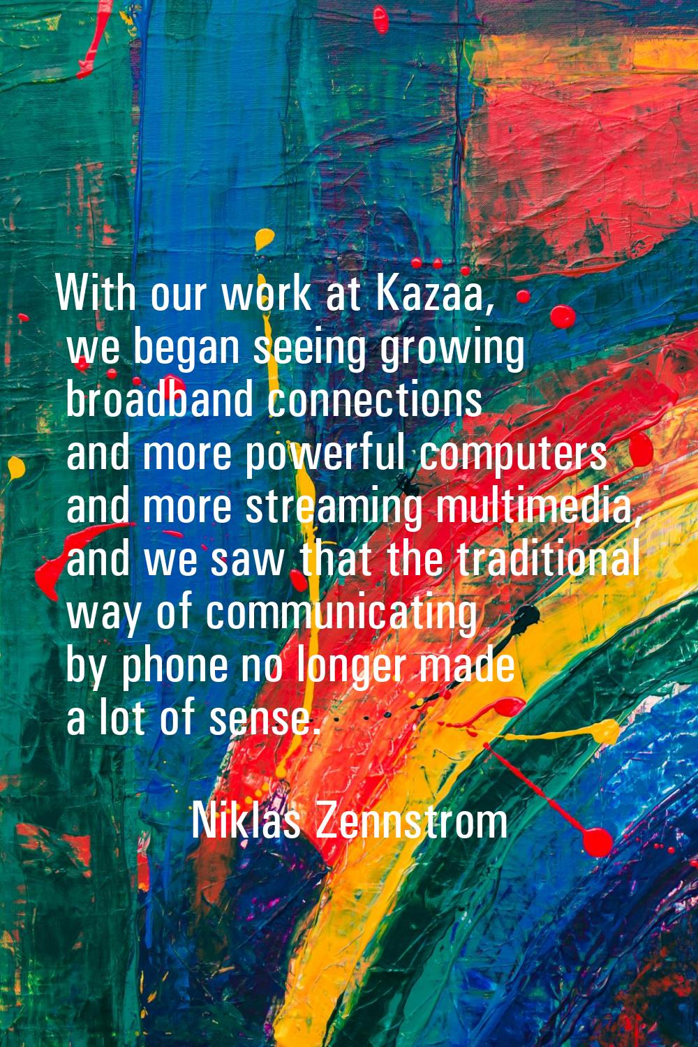 With our work at Kazaa, we began seeing growing broadband connections and more powerful computers a