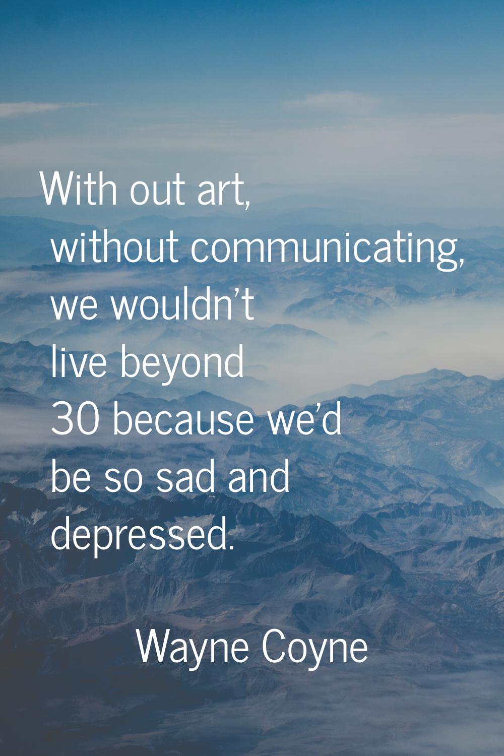 With out art, without communicating, we wouldn't live beyond 30 because we'd be so sad and depresse