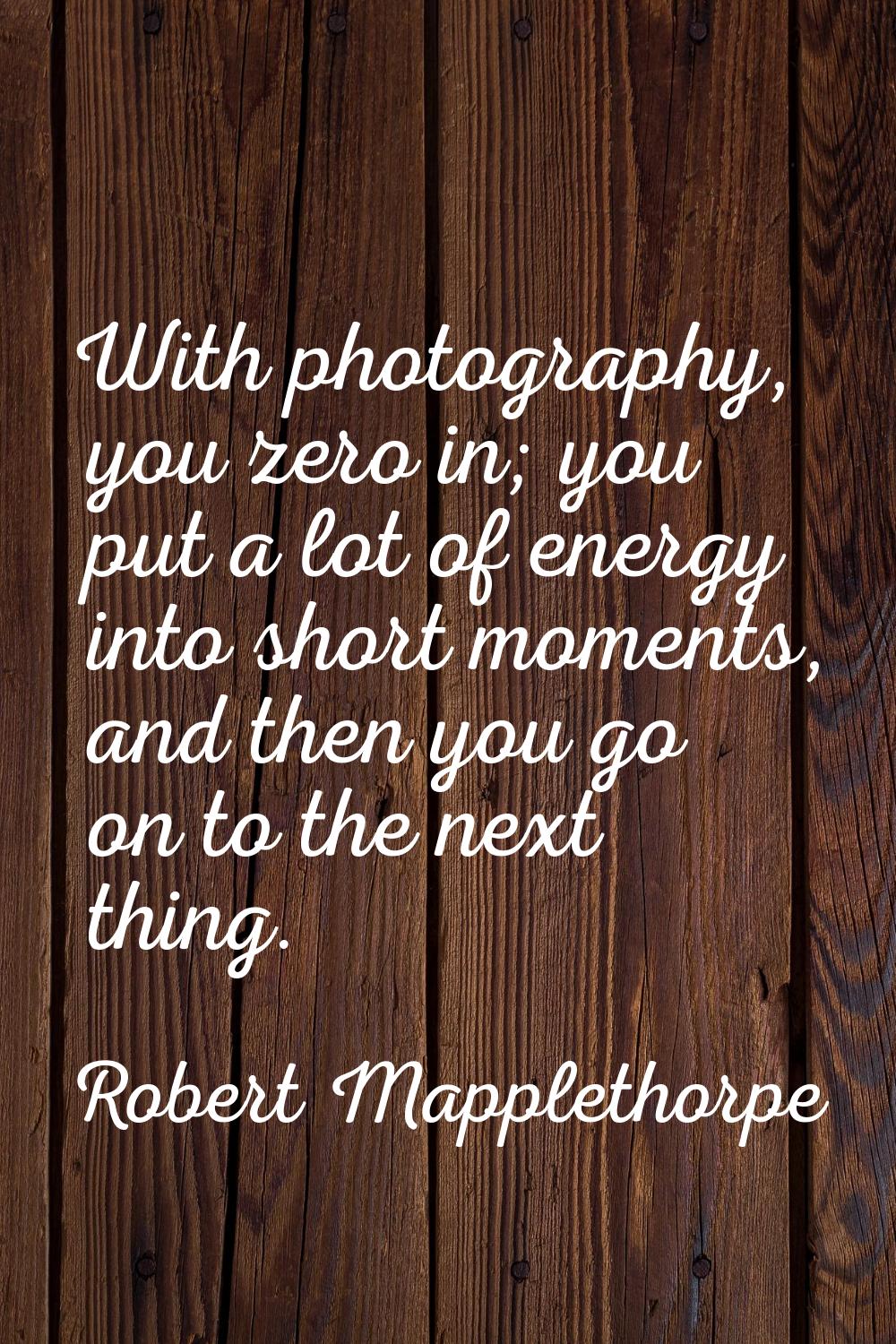 With photography, you zero in; you put a lot of energy into short moments, and then you go on to th