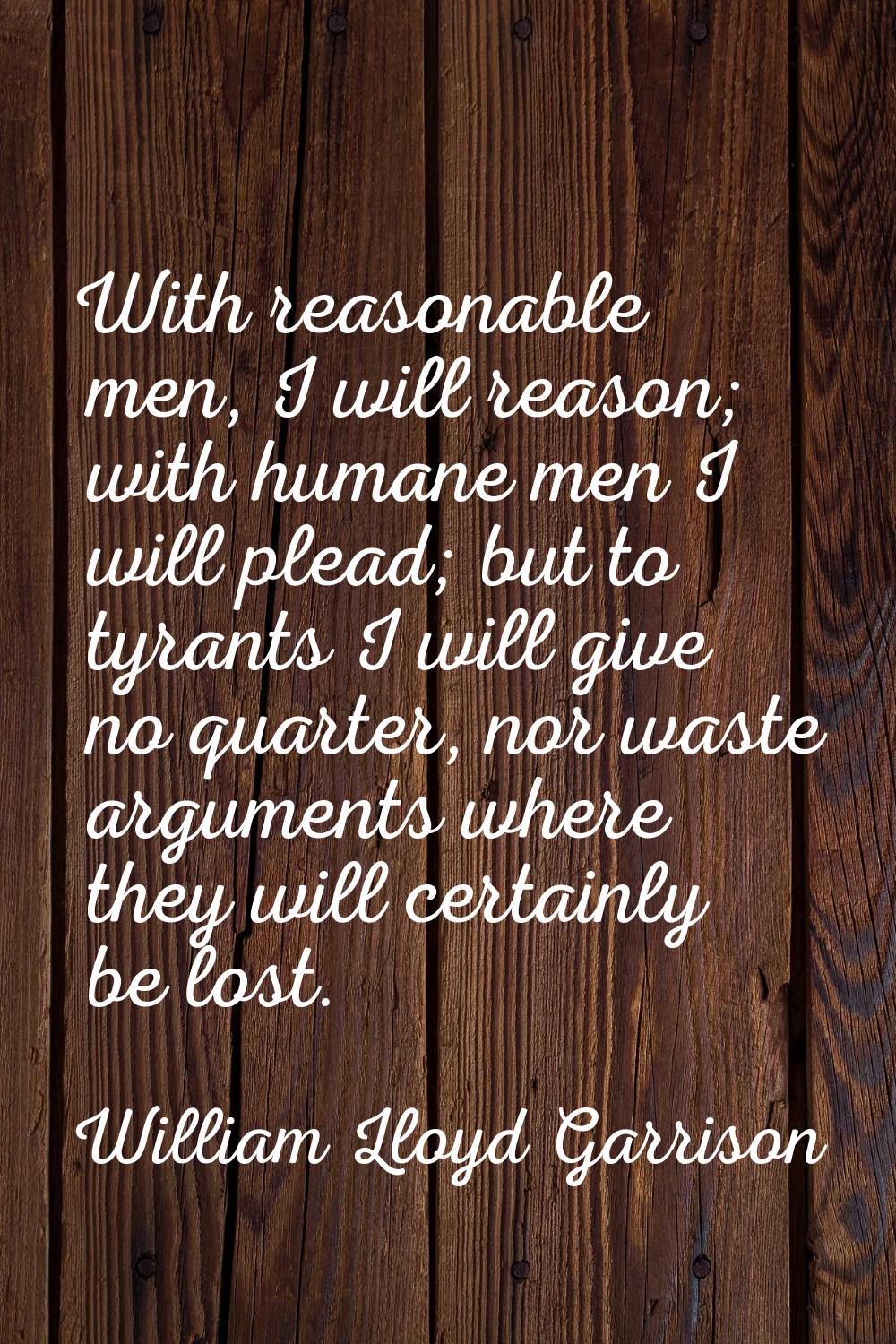 With reasonable men, I will reason; with humane men I will plead; but to tyrants I will give no qua