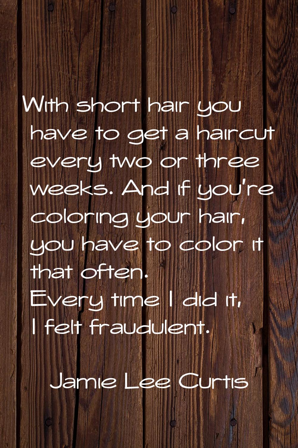 With short hair you have to get a haircut every two or three weeks. And if you're coloring your hai