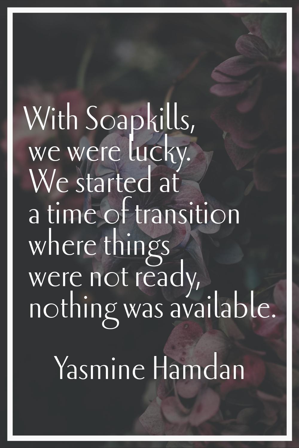 With Soapkills, we were lucky. We started at a time of transition where things were not ready, noth