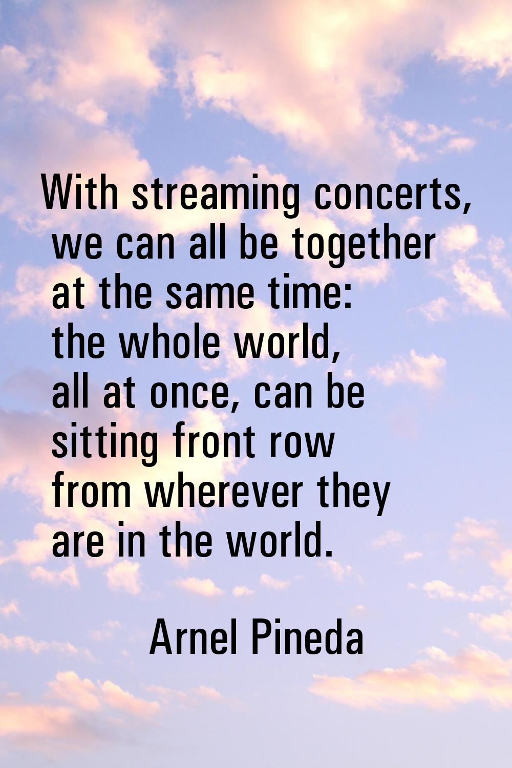 With streaming concerts, we can all be together at the same time: the whole world, all at once, can
