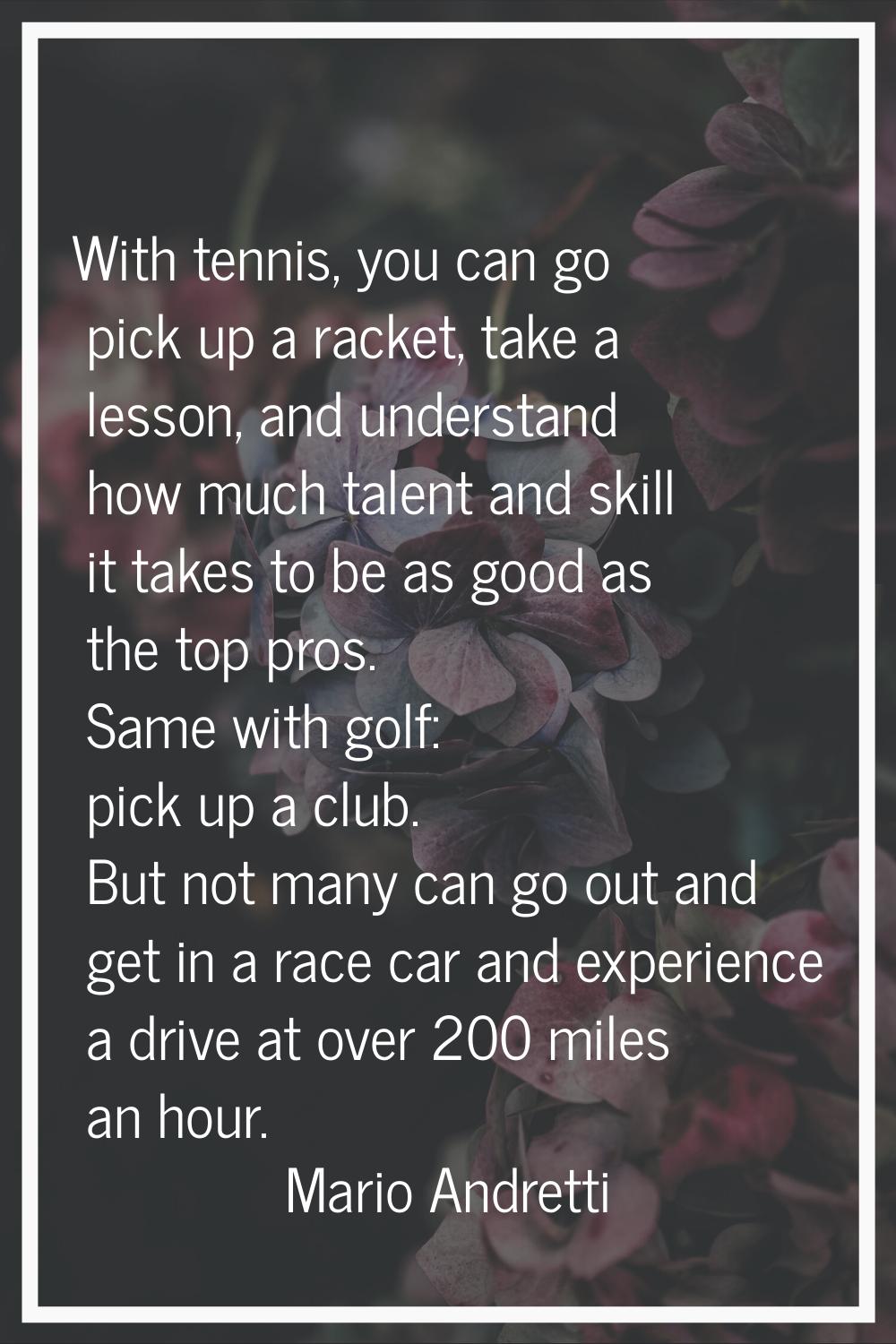 With tennis, you can go pick up a racket, take a lesson, and understand how much talent and skill i