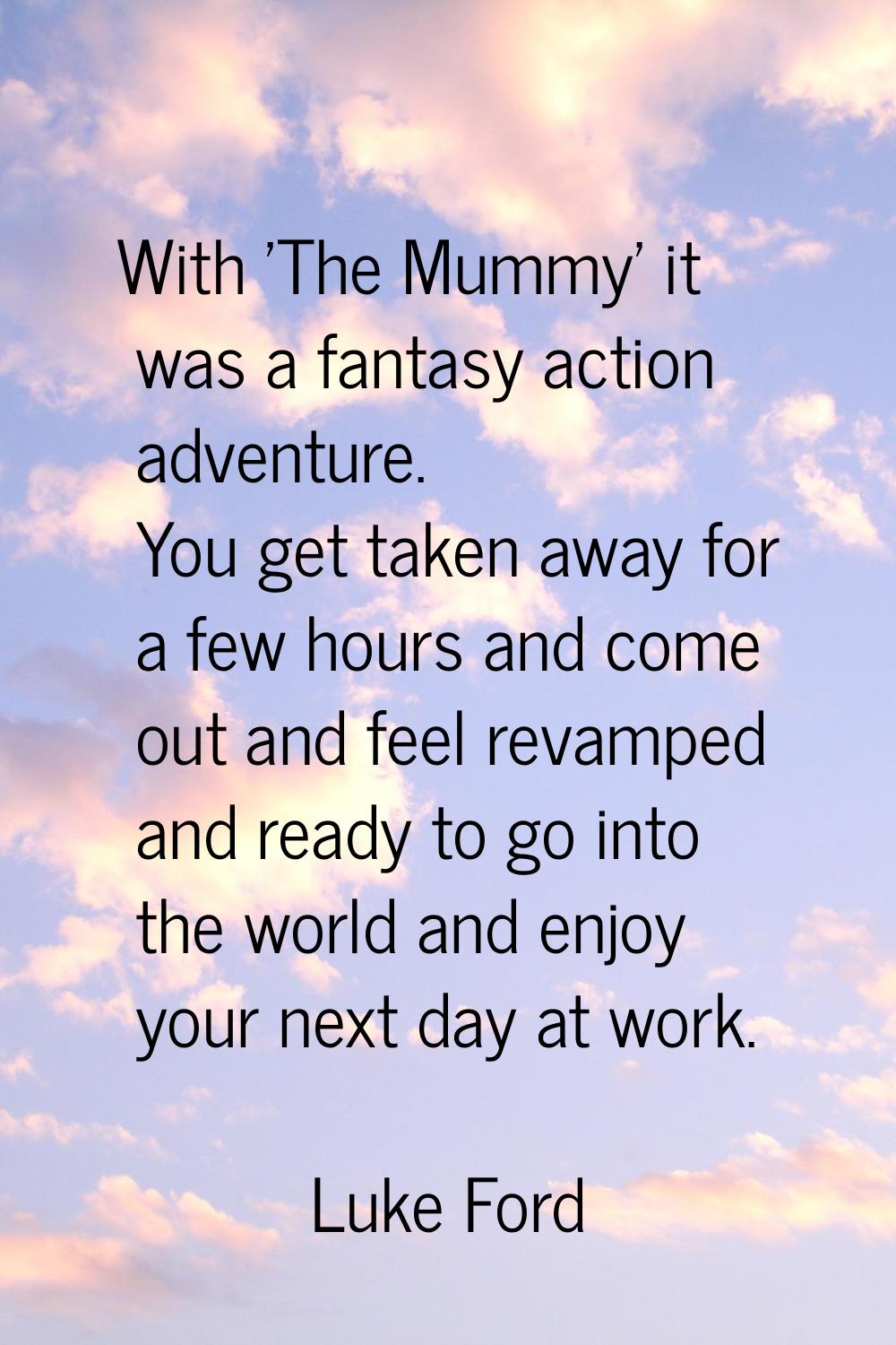 With 'The Mummy' it was a fantasy action adventure. You get taken away for a few hours and come out