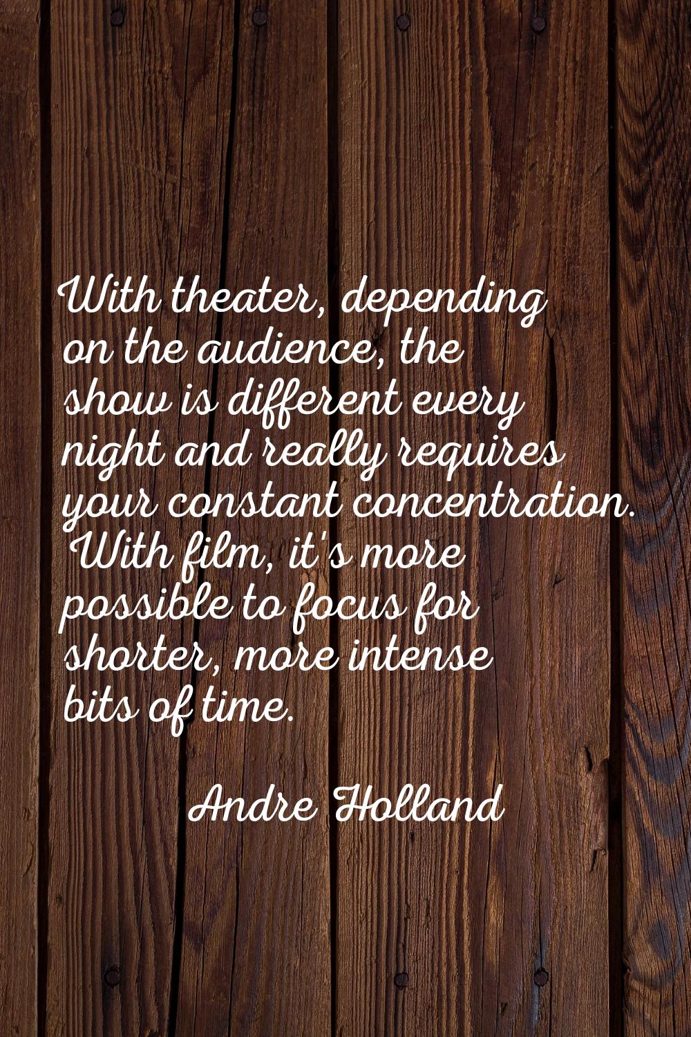 With theater, depending on the audience, the show is different every night and really requires your