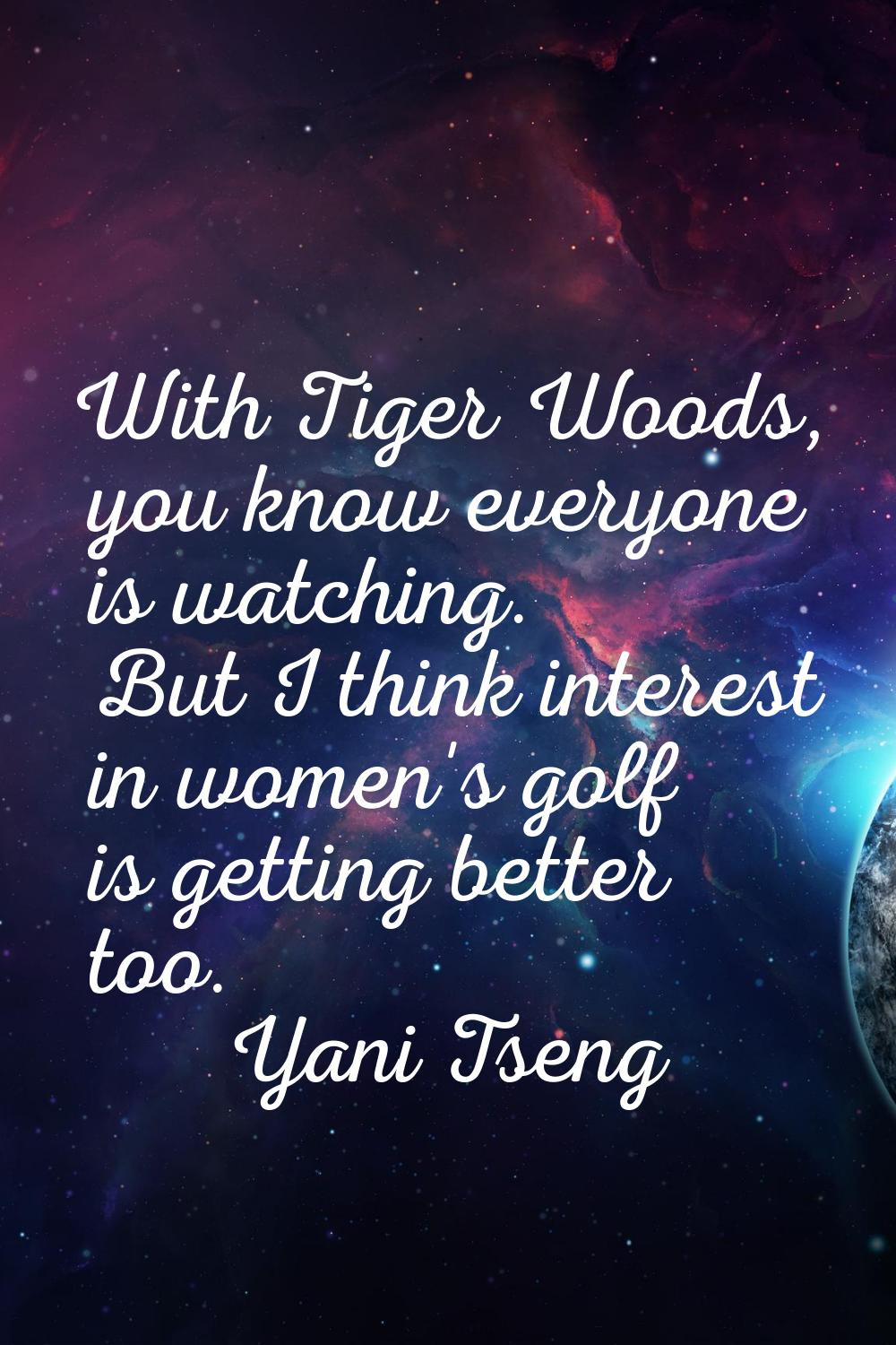 With Tiger Woods, you know everyone is watching. But I think interest in women's golf is getting be