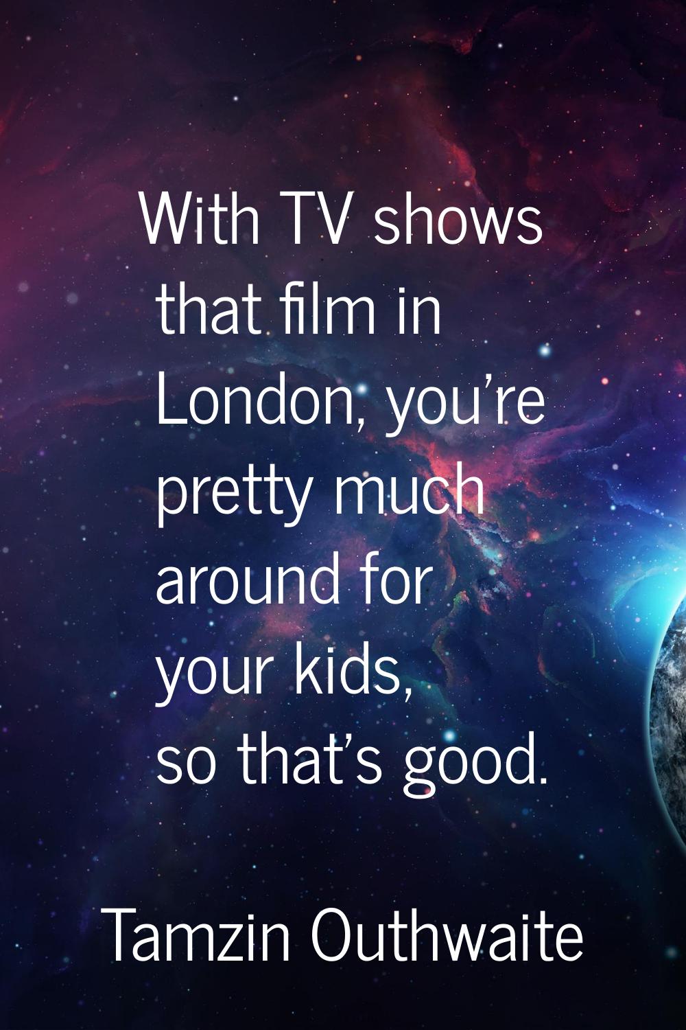 With TV shows that film in London, you're pretty much around for your kids, so that's good.