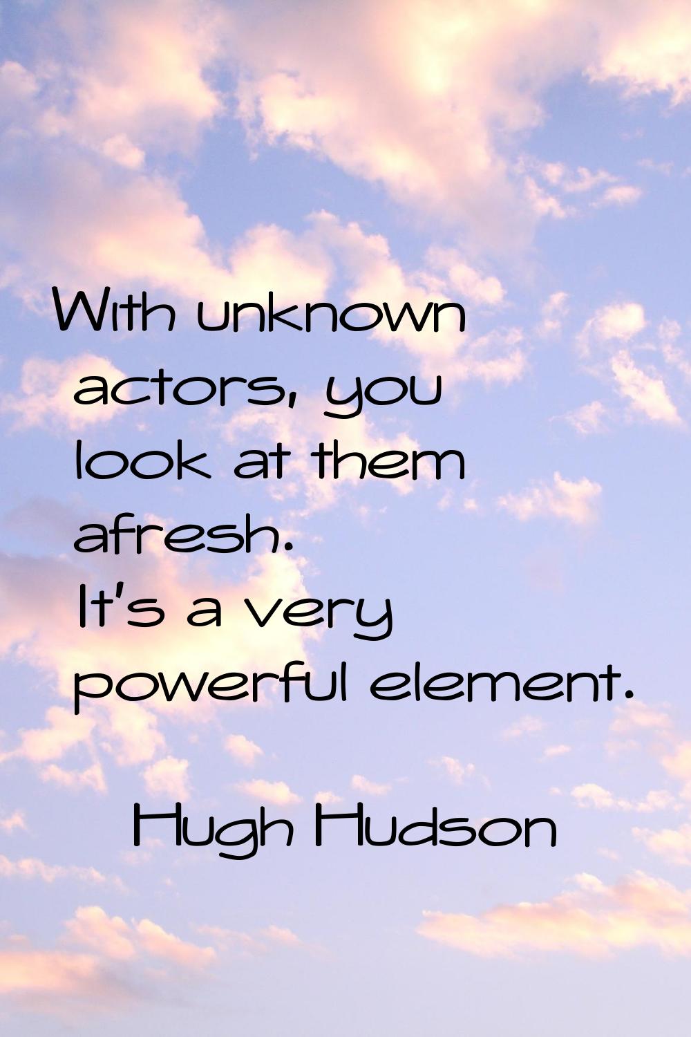 With unknown actors, you look at them afresh. It's a very powerful element.