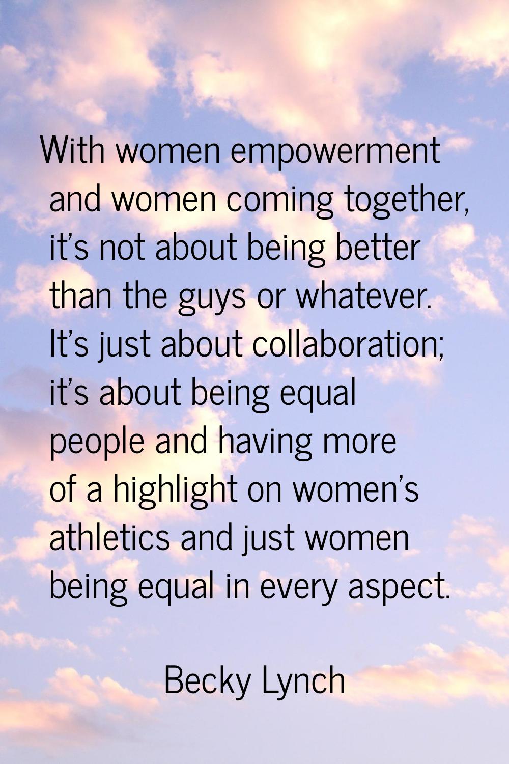 With women empowerment and women coming together, it's not about being better than the guys or what